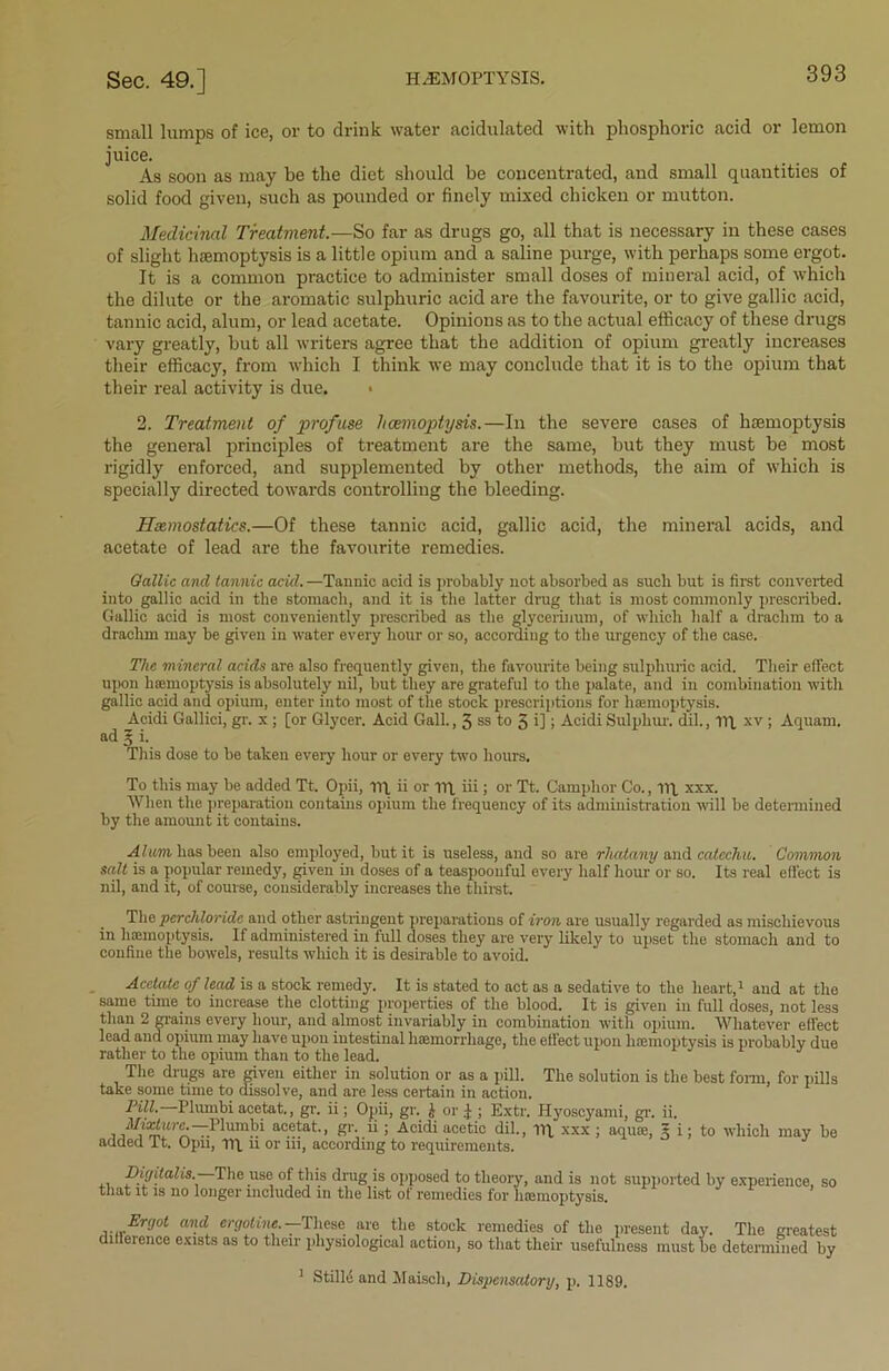 small lumps of ice, or to drink water acidulated with phosphoric acid or lemon juice. As soon as may he the diet should be concentrated, and small quantities of solid food given, such as pounded or finely mixed chicken or mutton. Medicinal Treatment.—So far as drugs go, all that is necessary in these cases of slight haemoptysis is a little opium and a saline purge, with perhaps some ergot. It is a common practice to administer small doses of mineral acid, of which the dilute or the aromatic sulphuric acid are the favourite, or to give gallic acid, tannic acid, alum, or lead acetate. Opinions as to the actual efficacy of these drugs vary greatly, but all writers agree that the addition of opium greatly increases their efficacy, from which I think we may conclude that it is to the opium that their real activity is due. 2. Treatment of profuse haemoptysis.—In the severe cases of haemoptysis the general principles of treatment are the same, but they must be most rigidly enforced, and supplemented by other methods, the aim of which is specially directed towards controlling the bleeding. Haemostatics.—Of these tannic acid, gallic acid, the mineral acids, and acetate of lead are the favourite remedies. Gallic and tannic acid. —Tannic acid is probably not absorbed as such but is first converted into gallic acid in the stomach, and it is the latter drug that is most commonly prescribed. Gallic acid is most conveniently prescribed as the glycerinum, of which half a drachm to a drachm may be given in water every hour or so, according to the urgency of the case. The mineral acids are also frequently given, the favourite being sulphuric acid. Their effect upon hemoptysis is absolutely nil, but they are grateful to the palate, and in combination with gallic acid and opium, enter into most of the stock prescriptions for hemoptysis. Acidi Gallici, gr. x ; [or Glycer. Acid Gall., 3 ss to 5 i]; Acidi Sulphur, dil., lip xv ; Aquam. ad l i. This dose to be taken every hour or every two hours. To this may be added Tt. Opii, m. ii or nq iii; or Tt. Camphor Co., ill xxx. When the preparation contains opium the frequency of its administration will be determined by the amount it contains. Alum, has been also employed, but it is useless, and so are rliatany and catechu. Common salt is a popular remedy, given in doses of a teaspoonful every half houror so. Its real effect is nil, and it, of course, considerably increases the thirst. The perchloride and other astringent preparations of iron are usually regarded as mischievous in haemoptysis. If administered in full doses they are very likely to upset the stomach and to confine the bowels, results which it is desirable to avoid. Acetate of lead is a stock remedy. It is stated to act as a sedative to the heart,1 and at the same time to increase the clotting properties of the blood. It is given in full doses, not less than 2 mains every hour, and almost invariably in combination with opium. Whatever effect lead and opium may have upon intestinal haemorrhage, the effect upon hemoptysis is probably due rather to the opium than to the lead. The drugs are given either in solution or as a pill. The solution is the best form, for pills take some time to dissolve, and are less certain in action. Pill. Plumbi acetat., gr. ii; Opii, gr. j- or I ; Extr. Hyoscyami, gr. ii. ^ il/irtitrc.—Humbi acetat., gr. ii ; Acidi acetic dil., lip xxx ; aqua;, * i; to which may be added It. Opii, Tit n or iii, according to requirements. ,. Ttigitali8. The use of this drug is opposed to theory, and is not supported by experience, so ttiat it is no longer included in the list of remedies for haemoptysis. Ergot and ergoline.—These are the stock remedies of the present day. The greatest difference exists as to their physiological action, so that their usefulness must be determined by 1 Stilld and Maisch, Dispensatory, p. 1189.