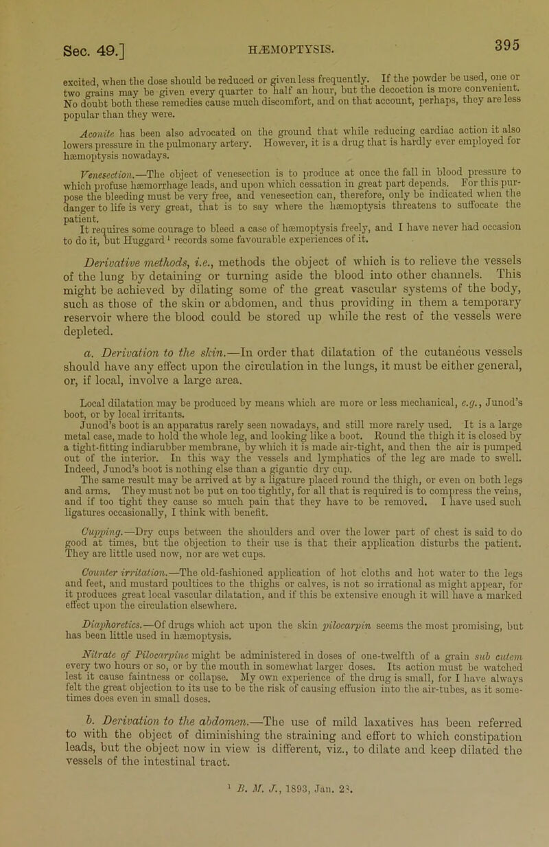 excited, when the dose should be reduced or given less frequently. If the powder be used, one or two grains may be given every quarter to half an hour, but the decoction is more convenient. No doubt both these remedies cause much discomfort, and on that account, perhaps, they are less popular than they were. Aconite has been also advocated on the ground that while reducing cardiac action it also lowers pressure in the pulmonary artery. However, it is a drug that is hardly ever employed for haemoptysis nowadays. Venesection.—The object of venesection is to produce at once the fall in blood pressure to which profuse haemorrhage leads, and upon which cessation in great part depends. For this pur- pose the bleeding must be very free, and venesection can, therefore, only be indicated when the danger to life is very great, that is to say where the haemoptysis threatens to suffocate the patient. It requires some courage to bleed a case of haemoptysis freely, and I have never had occasion to do it, but Huggard1 records some favourable experiences of it. Derivative methods, i.e., methods the object of which is to relieve the vessels of the lung by detaining or turning aside the blood into other channels. This might be achieved by dilating some of the great vascular systems of the body, such as those of the skin or abdomen, and thus providing in them a temporary reservoir where the blood could be stored up while the rest of the vessels were depleted. a. Derivation to the slcin.—In order that dilatation of the cutaneous vessels should have any effect upon the circulation in the lungs, it must be either general, or, if local, involve a large area. Local dilatation may be produced by means which are more or less mechanical, c.y., Junod’s boot, or by local irritants. Junod’s boot is an apparatus rarely seen nowadays, and still more rarely used. It is a large metal case, made to hold the whole leg, and looking like a boot. Round the thigh it is closed by a tiglit-titting indiarubber membrane, by which it is made air-tight, and then the air is pumped out of the interior. In this way the vessels and lymphatics of the leg are made to swell. Indeed, Junod’s boot is nothing else than a gigantic dry cup. The same result may be arrived at by a ligature placed round the thigh, or even on both legs and arms. They must not be put on too tightly, for all that is required is to compress the veins, and if too tight they cause so much pain that they have to be removed. I have used such ligatures occasionally, I think with benefit. Cupping. —Dry cups between the shoulders and over the lower part of chest is said to do good at times, but the objection to their use is that their application disturbs the patient. They are little used now, nor are wet cups. Counter irritation.—The old-fashioned application of hot cloths and hot water to the legs and feet, and mustard poultices to the thighs or calves, is not so irrational as might appear, for it produces great local vascular dilatation, and if this be extensive enough it will have a marked effect upon the circulation elsewhere. Diaphoretics.—-Of drugs which act upon the skin 2>ilocarpin seems the most promising, but has bean little used in haemoptysis. Nitrate of Pilocarpine might be administered in doses of one-twelfth of a grain sub cutcm every two hours or so, or by the mouth in somewhat larger doses. Its action must be watched lest it cause faintness or collapse. My own experience of the drug is small, for I have always felt the great objection to its use to be the risk of causing effusion into the air-tubes, as it some- times does even in small doses. b. Derivation to the abdomen.—The use of mild laxatives has been referred to with the object of diminishing the straining and effort to which constipation leads, but the object now in view is different, viz., to dilate and keep dilated the vessels of the intestinal tract. 1 B. M. J., 1893, Jan. 2\