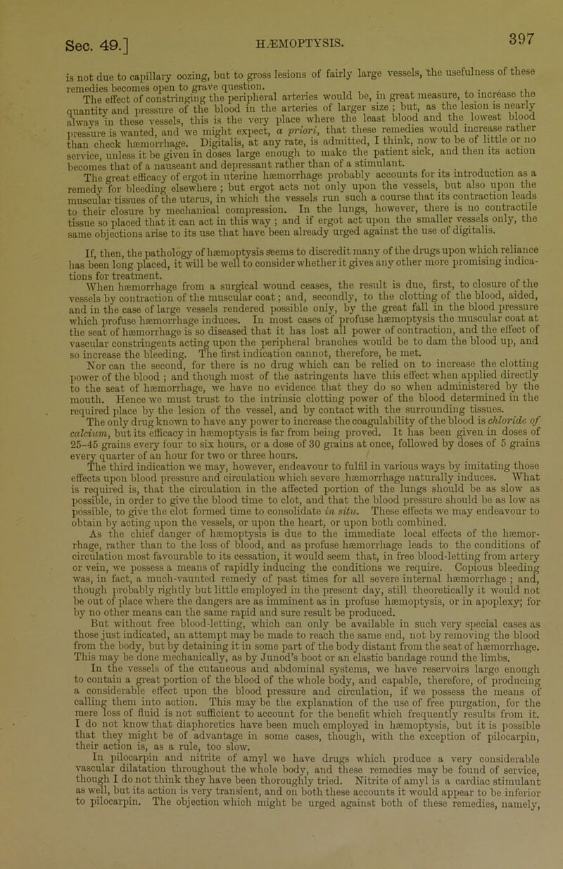 is not due to capillary oozing, but to gross lesions of fairly large vessels, the usefulness of these remedies becomes open to grave question. , , , , . The effect of constringing the peripheral arteries would be, in great measure, to increase the quantity and pressure of the blood in the arteries of larger size ; but, as the lesion is nearly always in these vessels, this is the very place where the least blood and the lowest blood pressure is wanted, and we might expect, a priori, that these remedies would increase rather than check haemorrhage. Digitalis, at any rate, is admitted, I think, now to be of little or no service, unless it be given in doses large enough to make the patient sick, and then its action becomes that of a nauseant and depressant rather than of a stimulant. . The great efficacy of ergot in uterine haemorrhage probably accounts for its introduction as a remedy for bleeding elsewhere ; but ergot acts not only upon the vessels, but also upon the muscular tissues of the uterus, in which the vessels run such a course that its contraction leads to then- closure by mechanical compression. In the lungs, however, there is no contractile tissue so placed that it can act in this way ; and if ergot act upon the smaller vessels only, the same objections arise to its use that have been already urged against the use of digitalis. If, then, the pathology of haemoptysis seems to discredit many of the drugs upon which reliance has been long placed, it will be well to consider whether it gives any other more promising indica- tions for treatment. When haemorrhage from a surgical wound ceases, the result is due, first, to closure of the vessels by contraction of the muscular coat; and, secondly, to the clotting of the blood, aided, and in the case of large vessels rendered possible only, by the great fall in the blood pressure which profuse haemorrhage induces. In most cases of profuse haemoptysis the muscular coat at the seat of haemorrhage is so diseased that it has lost all power of contraction, and the effect of vascular constringents acting upon the peripheral brandies would be to dam the blood up, and so increase the bleeding. The first indication cannot, therefore, be met. Nor can the second, for there is no drug which can be relied on to increase the clotting power of the blood ; and though most of the astringents have this effect when applied directly to the seat of haemorrhage, we have no evidence that they do so when administered by the mouth. Hence we must trust to the intrinsic clotting power of the blood determined in the required place by the lesion of the vessel, and by contact with the surrounding tissues. The only drug known to have any power to increase the coagulability of the blood is chloride of calcium, but its efficacy in haemoptysis is far from being proved. It has been given in doses of 25-45 grains every four to six hours, or a dose of 30 grains at once, followed by doses of 5 grains every quarter of an horn’ for two or three hours. The third indication we may, however, endeavour to fulfil in various ways by imitating those effects upon blood pressure and circulation which severe haemorrhage naturally induces. What is required is, that the circulation in the affected portion of the lungs should be as slow as possible, in order to give the blood time to clot, and that the blood pressure should be as low as possible, to give the clot formed time to consolidate in situ. These effects we may endeavour to obtaiii by acting upon the vessels, or upon the heart, or upon both combined. As the chief danger of haemoptysis is due to the immediate local effects of the haemor- rhage, rather than to the loss of blood, and as profuse haemorrhage leads to the conditions of circulation most favourable to its cessation, it would seem that, in free blood-letting from artery or vein, we possess a means of rapidly inducing the conditions we require. Copious bleeding was, in fact, a much-vaunted remedy of past times for all severe internal haemorrhage ; and, though probably rightly but little employed in the present day, still theoretically it would not be out of place where the dangers are as imminent as in profuse hremoptysis, or in apoplexy; for by no other means can the same rapid and sure result be produced. But without free blood-letting, which can only be available in such very special cases as those just indicated, an attempt maybe made to reach the same end, not by removing the blood from the body, but by detaining it in some part of the body distant from the seat of hamiorrhage. This may be done mechanically, as by Junod’s boot or an elastic bandage round the limbs. In the vessels of the cutaneous and abdominal systems, we have reservoirs large enough to contain a great portion of the blood of the whole body, and capable, therefore, of producing a considerable effect upon the blood pressure and circulation, if we possess the means of calling them into action. This may be the explanation of the use of free purgation, for the mere loss of fluid is not sufficient to account for the benefit which frequently results from it. I do not know that diaphoretics have been much employed in hamioptysis, but it is possible that they might be of advantage in some cases, though, with the exception of pilocarpiu, their action is, as a rule, too slow. In pilocarpin and nitrite of amyl we have drugs which produce a very considerable vascular dilatation throughout the whole bod}', and these remedies may be found of service, though I do not think they have been thoroughly tried. Nitrite of amyl is a cardiac stimulant as well, but its action is very transient, and on both these accounts it would appear to be inferior to pilocarpin. The objection which might be urged against both of these remedies, namely,