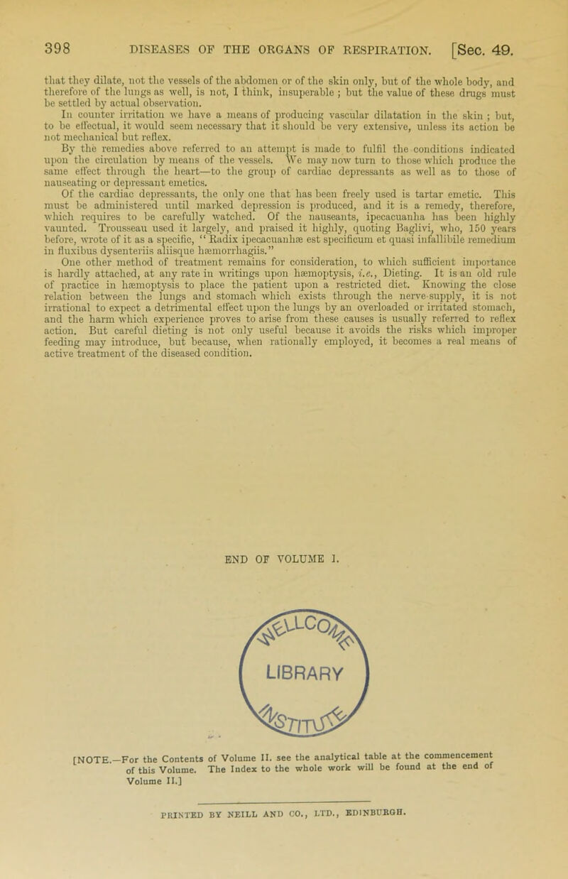 that they dilate, not the vessels of the abdomen or of the skin only, but of the whole body, and therefore of the lungs as well, is not, I think, insuperable ; but the value of these drugs must be settled by actual observation. In counter irritation we have a means of producing vascular dilatation in the skin ; but, to be eifectual, it would seem necessary that it should be very extensive, unless its action be not mechanical but reflex. By the remedies above referred to an attempt is made to fulfil the conditions indicated upon the circulation by means of the vessels. We may now turn to those which produce the same effect through the heart—to the group of cardiac depressants as well as to those of nauseating or depressant emetics. Of the cardiac depressants, the only one that has been freely used is tartar emetic. This must be administered until marked depression is produced, and it is a remedy, therefore, which requires to be carefully watched. Of the nauseants, ipecacuanha has been highly vaunted. Trousseau used it largely, and praised it highly, quoting Baglivi, who, 150 years before, wrote of it as a specific, “ Radix ipecacuanha est specificum et quasi infallibile remedium in fluxibus dysenteriis aliisque lifemorrhagiis. ” One other method of treatment remains for consideration, to which sufficient importance is hardly attached, at any rate in writings upon haemoptysis, i.o., Dieting. It is an old rule of practice in haemoptysis to place the patient upon a restricted diet. Knowing the close relation between the lungs and stomach which exists through the nerve-supply, it is not irrational to expect a detrimental effect upon the lungs by an overloaded or irritated stomach, and the harm which experience proves to arise from these causes is usually referred to reflex action. But careful dieting is not only useful because it avoids the risks which improper feeding may introduce, but because, when rationally employed, it becomes a real means of active treatment of the diseased condition. END OF VOLUME 1. [NOTE.—For the Contents of Volume II. see the analytical table at the commencement of this Volume. The Index to the whole work will be found at the end of Volume II.] PRINTED BY NEILL AND CO., LTD., EDINBURGH.