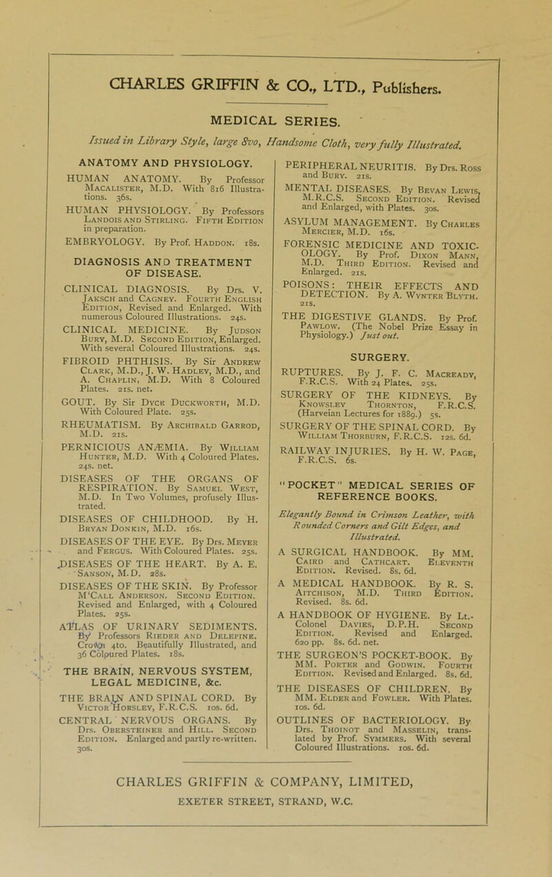 CHARLES GRIFFIN & CO., LTD., Publishers. MEDICAL SERIES. Issued in Library Style, large 8vo, Handsome Cloth, very fully Illustrated. ANATOMY AND PHYSIOLOGY. HUMAN ANATOMY. By Professor Macalister, M.D. With 816 Illustra- tions. 36s. HUMAN PHYSIOLOGY. By Professors Landois and Stirling. Fifth Edition in preparation. EMBRYOLOGY. By Prof. Haddon. 18s. DIAGNOSIS ANO TREATMENT OF DISEASE. CLINICAL DIAGNOSIS. By Drs. V. Jaksch and Cagney. Fourth English Edition, Revised and Enlarged. With numerous Coloured Illustrations. 24s. CLINICAL MEDICINE. By Judson Bury, M.D. Second Edition, Enlarged. With several Coloured Illustrations. 24s. FIBROID PHTHISIS. By Sir Andrew Clark, M.D., J. W. Hadley, M.D., and A. Chaplin, M.D. With 8 Coloured Plates. 21s. net. GOUT. By Sir Dyce Duckworth, M.D. With Coloured Plate. 25s. RHEUMATISM. By Archibald Garrod, M.D. 21s. PERNICIOUS ANAEMIA. By William Hunter, M.D. With 4 Coloured Plates. 24s. net. DISEASES OF THE ORGANS OF RESPIRATION. By Samuel West, M.D. In Two Volumes, profusely Illus- trated. DISEASES OF CHILDHOOD. By H. Bryan Donkin, M.D. 16s. DISEASES OF THE EYE. By Drs. Meyer and Fergus. With Coloured Plates. 25s. .DISEASES OF THE HF.ART. By A. E. Sanson, M. D. 28s. DISEASES OF THE SKIN. By Professor M'Call Anderson. Second Edition. Revised and Enlarged, with 4 Coloured Plates. 25s. ATLAS OF URINARY SEDIMENTS. By Professors Rieder and Delepine. CroWji 4to. Beautifully Illustrated, and 36 Colpured Plates. 18s. THE BRAIN, NERVOUS SYSTEM, LEGAL MEDICINE, &c. THE BRAIN AND SPINAL CORD. By Victor Horsley, F.R.C.S. 10s. 6d. CENTRAL NERVOUS ORGANS. By Drs. Obersteiner and Hill. Second Edition. Enlarged and partly re-written. 30s. PERIPHERAL NEURITIS. By Drs. Ross and Bury. 21s. MENTAL DISEASES. By Bevan Lewis, M.R.C.S. Second Edition. Revised and Enlarged, with Plates. 30s. ASYLUM MANAGEMENT. By Charles Mercier, M.D. 16s. FORENSIC MEDICINE AND TOXIC- OLOGY. By Prof. Dixon Mann, M.D. Third Edition. Revised and Enlarged. 21s. POISONS: THEIR EFFECTS AND DETECTION. By A. Wynter Blyth. 21s. THE DIGESTIVE GLANDS. By Prof. Pawlow. (The Nobel Prize Essay in Physiology.) Just out. SURGERY. RUPTURES. By J. F. C. Macready, F.R.C.S. With 24 Plates. 25s. SURGERY OF THE KIDNEYS. By Knowsley Thornton, F.R.C.S. (Harveian Lectures for 1889.) 5s. SURGERY OF THE SPINAL CORD. By William Thorburn, F.R.C.S. 12s. 6d. RAILWAY INJURIES. F.R.C.S. 6s. By H. W. Page, “POCKET'’ MEDICAL SERIES OF REFERENCE BOOKS. Elegantly Bound in Crimson Leather, with R oundcd Corners and Gilt Edges, and Illustrated. A SURGICAL HANDBOOK. By MM. Caird and Cathcart. Eleventh Edition. Revised. Ss. 6d. A MEDICAL HANDBOOK. By R. S. Aitchison, M.D. Third Edition. Revised. 8s. 6d. A HANDBOOK OF HYGIENE. By Lt.- Colonel Davies, D.P.H. Second Edition. Revised and Enlarged. 620 pp. 8s. 6d. net. THE SURGEON’S POCKET-BOOK. By MM. Porter and Godwin. Fourth Edition. Revised and Enlarged. 8s. 6d. THE DISEASES OF CHILDREN. By MM. Elder and Fowler. With Plates. 10s. 6d. OUTLINES OF BACTERIOLOGY. By Drs. Thoinot and Masselin, trans- lated by Prof. Symmers. With several Coloured Illustrations. 10s. 6d. CHARLES GRIFFIN & COMPANY, LIMITED, EXETER STREET, STRAND, W.C.