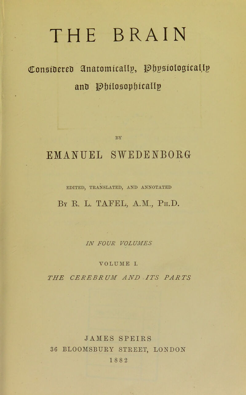 CotmrieteD anatomically, physiologically anD Philosophically BY EMANUEL SWEDENBORG EDITED, TRANSLATED, AND ANNOTATED By R L. TAFEL, A.M., Ph.D. IN FOUR VOLUMES VOLUME I. THE CEREBRUM AND ITS TARTS JAMES SPEIRS 36 BLOOMSBURY STREET, LOUDON 1882