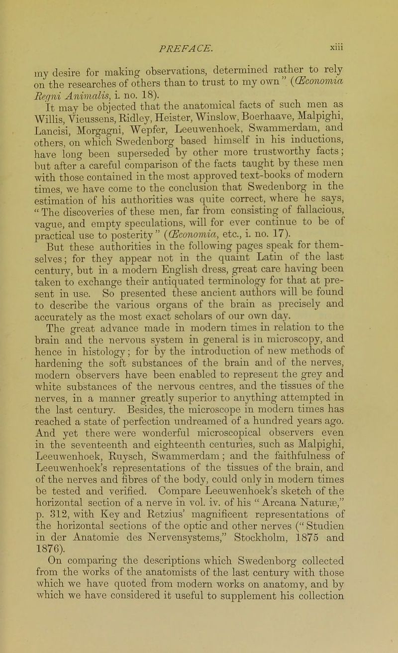 my desire for making observations, determined rather to rely on the researches of others than to trust to my own ” ((Economic, Reqni Animcdis, i. no. 18). It may he objected that the anatomical facts of such men as Willis, Yieussens, Ridley, Heister, Winslow, Boerhaave, Malpighi, Lancisi, Morgagni, Wepfer, Leeuwenhoek, Swammerdam, and others, on which Swedenborg based himself in his inductions, have long been superseded by other more trustworthy facts; but after a careful comparison of the facts taught by these men with those contained in the most approved text-books of modern times, we have come to the conclusion that Swedenborg in the estimation of his authorities was quite correct, where he says, “ The discoveries of these men, far from consisting of fallacious, vague, and empty speculations, will for ever continue to be ol practical use to posterity” ((Economia, etc., i. no. 17). But these authorities in the following pages speak for them- selves ; for they appear not in the quaint Latin of the last century, but in a modern English dress, great care having been taken to exchange their antiquated terminology for that at pre- sent in use. So presented these ancient authors will be found to describe the various organs of the brain as precisely and accurately as the most exact scholars of our own day. The great advance made in modern times in relation to the brain and the nervous system in general is in microscopy, and hence in histology; for by the introduction of new methods of hardening the soft substances of the brain and of the nerves, modern observers have been enabled to represent the grey and white substances of the nervous centres, and the tissues of the nerves, in a manner greatly superior to anything attempted in the last century. Besides, the microscope in modern times has reached a state of perfection undreamed of a hundred years ago. And yet there were wonderful microscopical observers even in the seventeenth and eighteenth centuries, such as Malpighi, Leeuwenhoek, Ruysch, Swammerdam; and the faithfulness of Leeuwenhoek’s representations of the tissues of the brain, and of the nerves and fibres of the body, could only in modern times be tested and verified. Compare Leeuwenhoek’s sketch of the horizontal section of a nerve in vol. iv. of his “ Arcana Naturae,” p. 312, with Key and Retzius’ magnificent representations of the horizontal sections of the optic and other nerves (“ Studien in der Anatomie des Nervensystems,” Stockholm, 1875 and 1876). On comparing the descriptions which Swedenborg collected from the works of the anatomists of the last century with those which we have quoted from modern works on anatomy, and by which we have considered it useful to supplement his collection