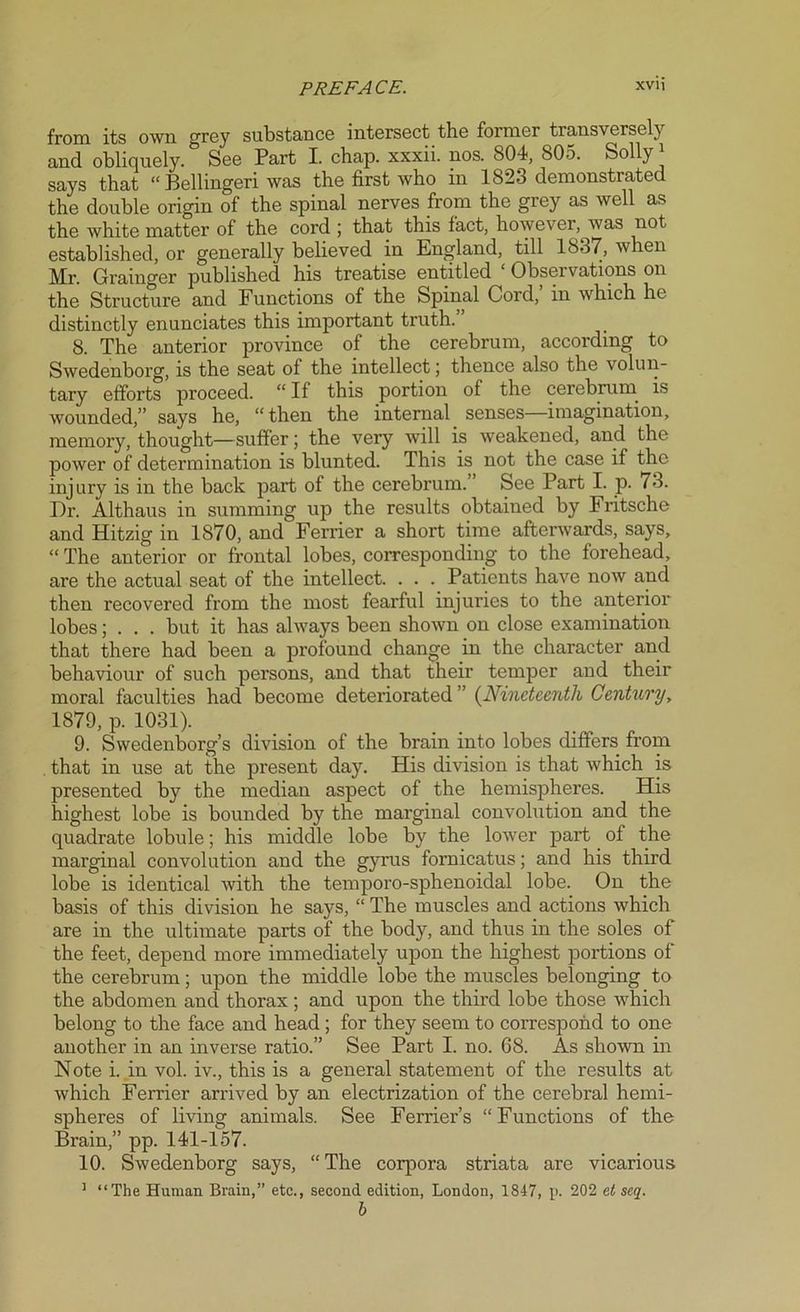 from its own grey substance intersect the former transversely and obliquely. See Part I. chap, xxxii. nos. 804, 805. Solly1 says that “ Bellingeri was the first who in 1823 demonstrated the double origin of the spinal nerves from the grey as well as the white matter of the cord ; that this fact, however, was not established, or generally believed in England, till 1837, when Mr. Grainger published his treatise entitled 1 Observations on the Structure and Functions of the Spinal Cord, in which he distinctly enunciates this important truth. 8. The anterior province of the cerebrum, according to Swedenborg, is the seat of the intellect; thence also the volun- tary efforts proceed. “ If this portion of the cerebrum is wounded,” says he, “then the internal senses—imagination, memory, thought—suffer; the very will is weakened, and the power of determination is blunted. This is not the case if the injury is in the back part of the cerebrum. See Part I. p. 73. Dr. Althaus in summing up the results obtained by Fritsche and Hitzig in 1870, and Ferrier a short time afterwards, says, “ The anterior or frontal lobes, corresponding to the forehead, are the actual seat of the intellect. . . . Patients have now and then recovered from the most fearful injuries to the anterior lobes; . . . but it has always been shown on close examination that there had been a profound change in the character and behaviour of such persons, and that their temper and their moral faculties had become deteriorated ” (Nineteenth Century, 1879, p. 1031). 9. Swedenborg’s division of the brain into lobes differs from . that in use at the present day. His division is that which is presented by the median aspect of the hemispheres. His highest lobe is bounded by the marginal convolution and the quadrate lobule; his middle lobe by the lower part of the marginal convolution and the gyrus fornicatus; and his third lobe is identical with the temporo-sphenoidal lobe. On the basis of this division he says, “ The muscles and actions which are in the ultimate parts of the body, and thus in the soles of the feet, depend more immediately upon the highest portions of the cerebrum; upon the middle lobe the muscles belonging to the abdomen and thorax ; and upon the third lobe those which belong to the face and head ; for they seem to correspond to one another in an inverse ratio.” See Part I. no. 68. As shown in Note i. in vol. iv., this is a general statement of the I'esults at which Ferrier arrived by an electrization of the cerebral hemi- spheres of living animals. See Ferrier’s “Functions of the Brain,” pp. 141-157. 10. Swedenborg says, “The corpora striata are vicarious 1 “The Human Brain,” etc., second edition, London, 1847, p. 202 et scq. b