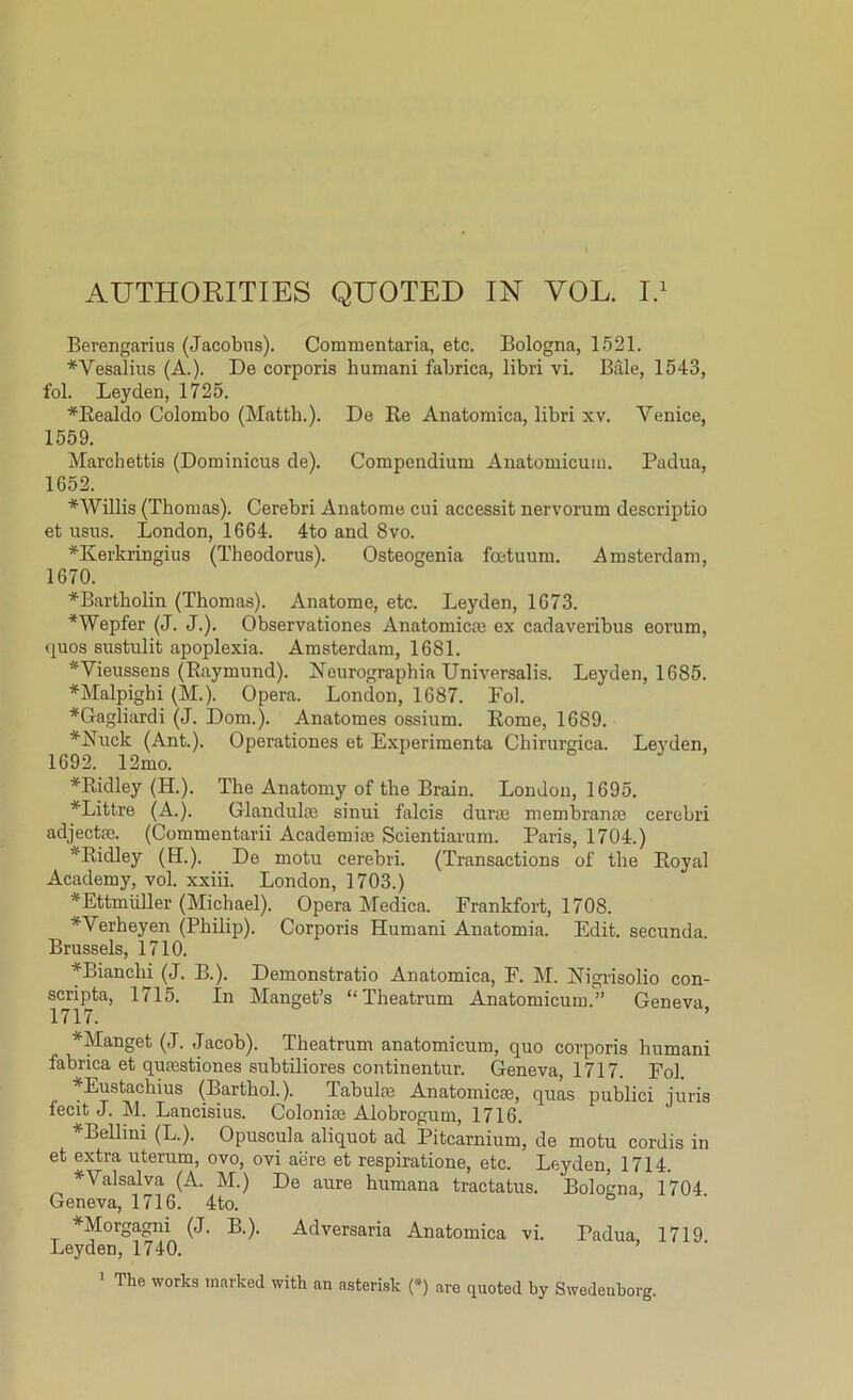 Berengarius (Jacobus). Commentaria, etc. Bologna, 1521. *Vesalius (A.). De corporis humani fabrica, libri vi. Bale, 1543, fol. Leyden, 1725. *Realdo Colombo (Matth.). De Re Anatomica, libri xv. Venice, 1559. Marchettis (Dominicus de). Compendium Anatomicum. Padua, 1652. *Willis (Thomas). Cerebri Anatome cui accessit nervorum descriptio et usus. London, 1664. 4to and 8vo. *Kerkringius (Theodorus). Osteogenia foetuum. Amsterdam, 1670. *Bartholin (Thomas). Anatome, etc. Leyden, 1673. *Wepfer (J. J.). Obsei'vationes Anatomic® ex cadaveribus eorum, quos sustulit apoplexia. Amsterdam, 1681. *Vieussens (Raymund). Neurographia Universalis. Leyden, 1685. * Malpighi (M.). Opera. London, 1687. Fol. *Gagliardi (J. Dom.). Anatomes ossium. Rome, 1689. *Nuck (Ant.). Operationes et Experimenta Chirurgica. Leyden, 1692. 12mo. *Ridley (H.). The Anatomy of the Brain. London, 1695. *Littre (A.). Glandulae sinui falcis dune membrante cerebri adject®. (Commentarii Academi® Scientiarum. Paris, 1704.) * Ridley (H.). De motu cerebri. (Transactions of the Royal Academy, vol. xxiii. London, ] 703.) *Ettmiiller (Michael). Opera Medica. Frankfort, 1708. *Verheyen (Philip). Corporis Humani Anatomia. Edit, secunda. Brussels, 1710. *Bianchi (J. B.). Demonstratio Anatomica, F. M. Nigrisolio con- scripta, 1715. In Manget’s “Theatrum Anatomicum.” Geneva 1717. *Manget (J. Jacob). Theatrum anatomicum, quo corporis humani fabrica et qumstiones subtiliores continentur. Geneva, 1717. Fol. Eustachius (Barthol.). Tabuhe Anatomicae, quas publici juris fecit J. M. Lancisius. Colonise Alobrogum, 1716. Bellini (L.). Opuscula aliquot ad Pitcarnium, de motu cordis in et extra uterum, ovo, ovi aiire et respiratione, etc. Leyden, 1714. * Valsalva (A. M.) De aure humana tractatus. Bologna, 1704 Geneva, 1716. 4to. ^Morgagni (J. B.). Adversaria Anatomica vi. Padua, 1719 Leyden, 1740. 1 The works marked with an asterisk (*) are quoted by Swedenborg.