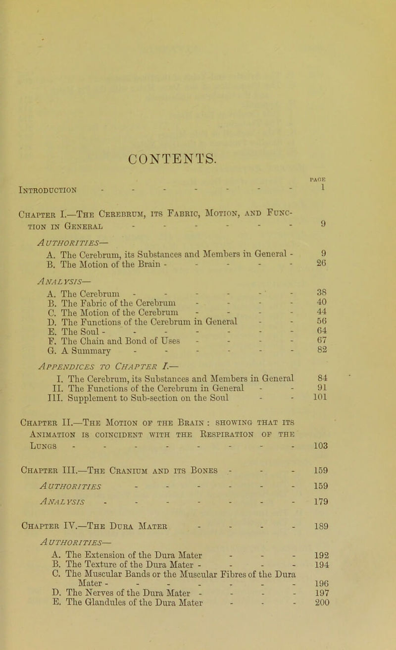 CONTENTS. PAGE Introduction ------- 1 Chapter I.—The Cerebrum, its Fabric, Motion, and Func- tion in General ------ ^ A uthorities— A. The Cerebrum, its Substances and Members in General - 9 B. The Motion of the Brain - - - - - 2(5 Analysis— A. The Cerebrum - - - - - - 38 B. The Fabric of the Cerebrum .... 40 C. The Motion of the Cerebrum 44 D. The Functions of the Cerebrum in General - - 5(5 E. The Soul 64 F. The Chain and Bond of Uses - - - - (57 G. A Summary ------ 82 Appendices to Chapter I— I. The Cerebrum, its Substances and Members in General 84 II. The Functions of the Cerebrum in General - - 91 III. Supplement to Sub-section on the Soul - - 101 Chapter II.—The Motion op the Brain : showing that its Animation is coincident with the Respiration op the Lungs -------- 103 Chapter III.—The Cranium and its Bones - - - 159 Authorities ...... 159 Analysis ....... 179 Chapter IV.—The Dura Mater - - - - 1S9 A uthorities— A. The Extension of the Dura Mater - 192 B. The Texture of the Dura Mater - - - - 194 C. The Muscular Bands or the Muscular Fibres of the Dura Mater ------- 196 D. The Nerves of the Dura Mater - - - - 197 E. The Glandules of the Dura Mater - - - 200