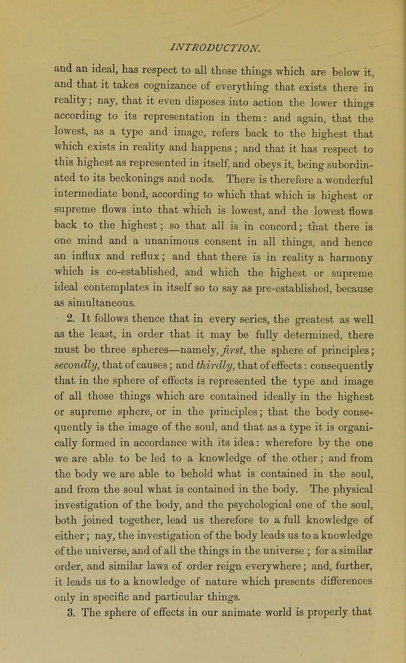 and an ideal, has respect to all those things which are below it, and that it takes cognizance of everything that exists there in reality; nay, that it even disposes into action the lower things according to its representation in them: and again, that the lowest, as a type and image, refers back to the highest that which exists in reality and happens; and that it has respect to this highest as represented in itself, and obeys it, being subordin- ated to its beckonings and nods. There is therefore a wonderful intermediate bond, according to which that which is highest or supreme flows into that which is lowest, and the lowest flows back to the highest; so that all is in concord; that there is one mind and a unanimous consent in all things, and hence an influx and reflux; and that there is in reality a harmony which is co-established, and which the highest or supreme ideal contemplates in itself so to say as pre-established, because as simultaneous. 2. It follows thence that in every series, the greatest as well as the least, in order that it may be fully determined, there must be three spheres—namely, first, the sphere of principles; secondly, that of causes ; and thirdly, that of effects: consequently that in the sphere of effects is represented the type and image of all those things which are contained ideally in the highest or supreme sphere, or in the principles; that the body conse- quently is the image of the soul, and that as a type it is organi- cally formed in accordance with its idea: wherefore by the one we are able to be led to a knowledge of the other; and from the body we are able to behold what is contained in the soul, and from the soul what is contained in the body. The physical investigation of the body, and the psychological one of the soul, both joined together, lead us therefore to a full knowledge of either; nay, the investigation of the body leads us to a knowledge of the universe, and of all the things in the universe ; for a similar order, and similar laws of order reign everywhere; and, further, it leads us to a knowledge of nature which presents differences onty in specific and particular things. 3. The sphere of effects in our animate world is properly that