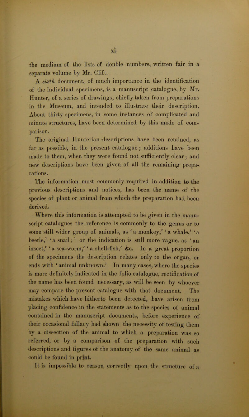 XI tlie medium of the lists of double numbers, written fair in a separate volume by Mr. Clift. A sixth document, of much importance in the identification of the individual specimens, is a manuscript catalogue, by Mr. Hunter, of a series of drawings, chiefly taken from preparations in the Museum, and intended to illustrate their description. About thirty specimens, in some instances of complicated and minute structures, have been determined by this mode of com- parison. The original Hunterian descriptions have been retained, as far as possible, in the present catalogue; additions have been made to them, when they were found not sufficiently clear; and new descriptions have been given of all the remaining prepa-; rations. The information most commonly required in addition to the previous descriptions and notices, has been the name of the species of plant or animal from whicli the preparation had been derived. Where this information is attempted to be given in the manu- script catalogues the reference is commonly to the genus or to some still wider group of animals, as ^ a monkey,^ ‘ a whale,^ ‘ a beetle,’ ‘ a snail; ’ or the indication is still more vague, as ‘ an insect,' ‘ a sea-worm,’ ^ a shell-fish,’ &c. In a great proportion of the specimens the description relates only to the organ, or ends with ‘ animal unknown.’ In many cases, where the species is more definitely indicated in the folio catalogue, rectification of the name has been found necessary, as will be seen by whoever may compare the present catalogue with that document. The mistakes which have hitherto been detected, have arisen from ])lacing confidence in the statements as to the species of animal contained in the manuscript documents, before experience of their occasional fallacy had shown the necessity of testing them by a dissection of the animal to which a preparation was so referred, or by a comparison of the preparation with such descriptions and figures of the anatomy of the same animal as could be found in print. It is impossible to reason correctly upon the structure of a