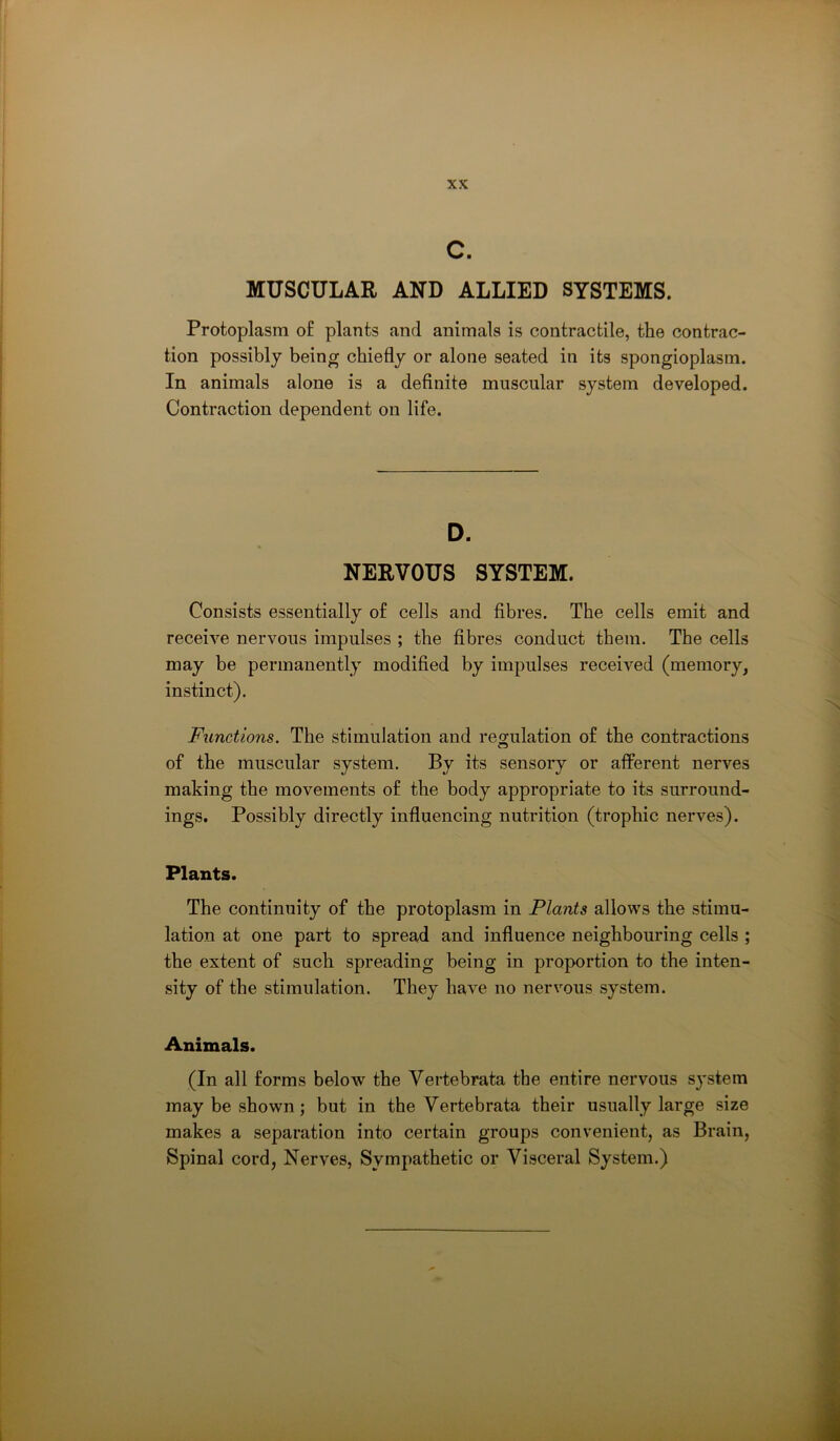 c. MUSCULAR AND ALLIED SYSTEMS. Protoplasm of plants and animals is contractile, the contrac- tion possibly being chiefly or alone seated in its spongioplasm. In animals alone is a definite muscular system developed. Contraction dependent on life. D. NERVOUS SYSTEM. Consists essentially of cells and fibres. The cells emit and receive nervous impulses ; the fibres conduct them. The cells may be permanently modified by impulses received (memory, instinct). Functions. The stimulation and regulation of the contractions of the muscular system. By its sensory or afferent nerves making the movements of the body appropriate to its surround- ings. Possibly directly influencing nutrition (trophic nerves). Plants. The continuity of the protoplasm in Plants allows the stimu- lation at one part to spread and influence neighbouring cells ; the extent of such spreading being in proportion to the inten- sity of the stimulation. They have no nervous system. Animals. (In all forms below the Vertebrata the entire nervous system may be shown; but in the Vertebrata their usually large size makes a separation into certain groups convenient, as Brain, Spinal cord, Nerves, Sympathetic or Visceral System.)