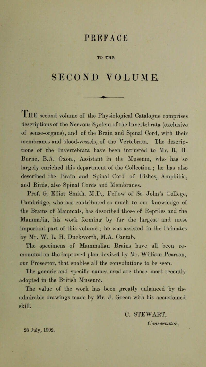 PREFACE TO THE SECOND VOLUME. The second volume of the Physiological Catalogue comprises descriptions of the Nervous System of the Invertebrata (exclusive of sense-organs), and of the Brain and Spinal Cord, with their membranes and blood-vessels, of the Yertebrata. The descrip- tions of the Invertebrata have been intrusted to Mr. R. H. Burne, B.A. Oxon., Assistant in the Museum, who has so largely enriched this department of the Collection ; he has also described the Brain and Spinal Cord of Fishes, Amphibia, and Birds, also Spinal Cords and Membranes. Prof. G. Elliot Smith, M.D., Fellow of St. Johm’s College, Cambridge, who has contributed so much to our knowledge of the Brains of Mammals, has described those of Reptiles and the Mammalia, his work forming by far the largest and most important part of this volume ; he was assisted in the Primates by Mr. W. L. H. Duckworth, M.A. Cantab. The specimens of Mammalian Brains have all been re- mounted on the improved plan devised by Mr. William Pearson, our Prosector, that enables all the convolutions to be seen. The generic and specific names used are those most recently adopted in the British Museum. The value of the work has been greatly enhanced by the admirable drawings made by Mr. J. Green with his accustomed skill. C. STEWART, Conservator. 28 July, 1902.