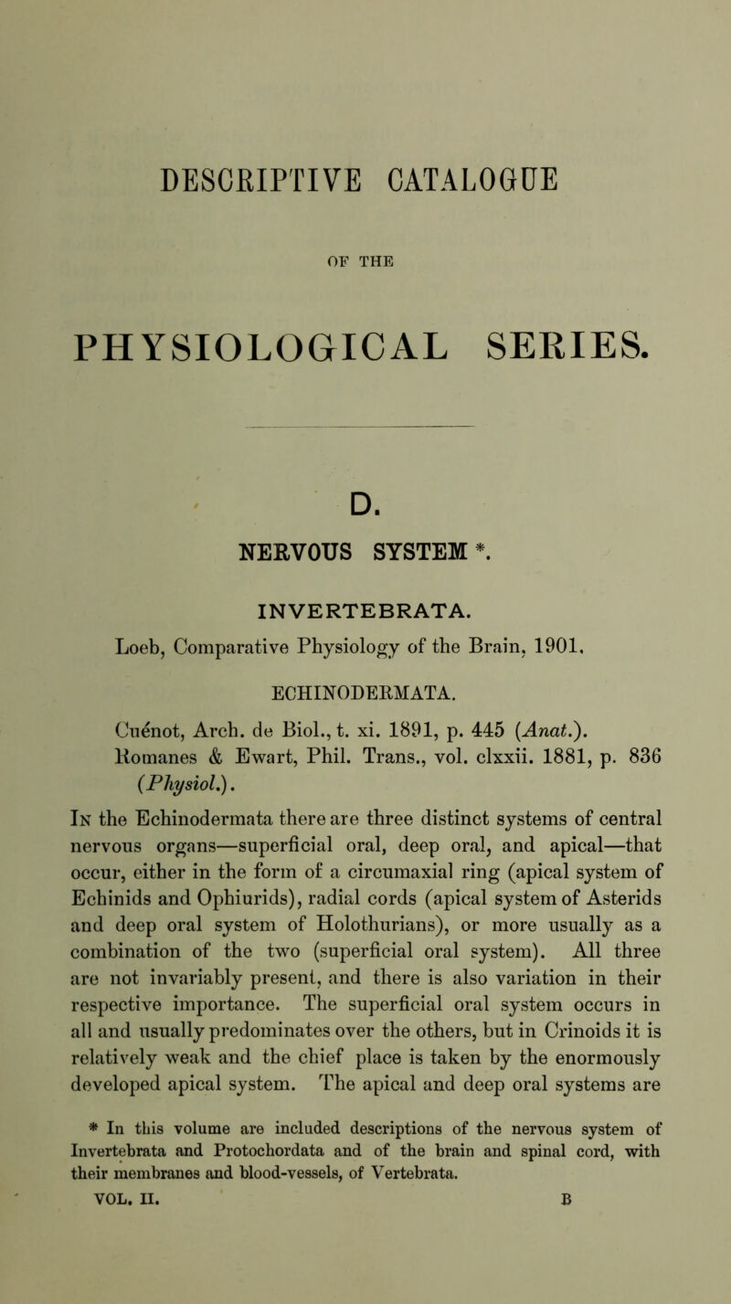 DESCRIPTIVE CATALOGUE OF THE PHYSIOLOGICAL SERIES. D. NERVOUS SYSTEM*. INVERTEBRATA. Loeb, Comparative Physiology of the Brain, 1901, ECHINODERMATA. Cuenot, Arch, de Biol., t. xi. 1891, p. 445 (Anat.'). Romanes & Ewart, Phil. Trans., vol. clxxii. 1881, p. 836 (Physiol.). In the Echinodermata there are three distinct systems of central nervous organs—superficial oral, deep oral, and apical—that occur, either in the form of a circumaxial ring (apical system of Echinids and Ophiurids), radial cords (apical system of Asterids and deep oral system of Holothurians), or more usually as a combination of the two (superficial oral system). All three are not invariably present, and there is also variation in their respective importance. The superficial oral system occurs in all and usually predominates over the others, but in Crinoids it is relatively weak and the chief place is taken by the enormously developed apical system. The apical and deep oral systems are * In this volume are included descriptions of the nervous system of Invertebrata and Protochordata and of the brain and spinal cord, with their membranes and blood-vessels, of Vertebrata.