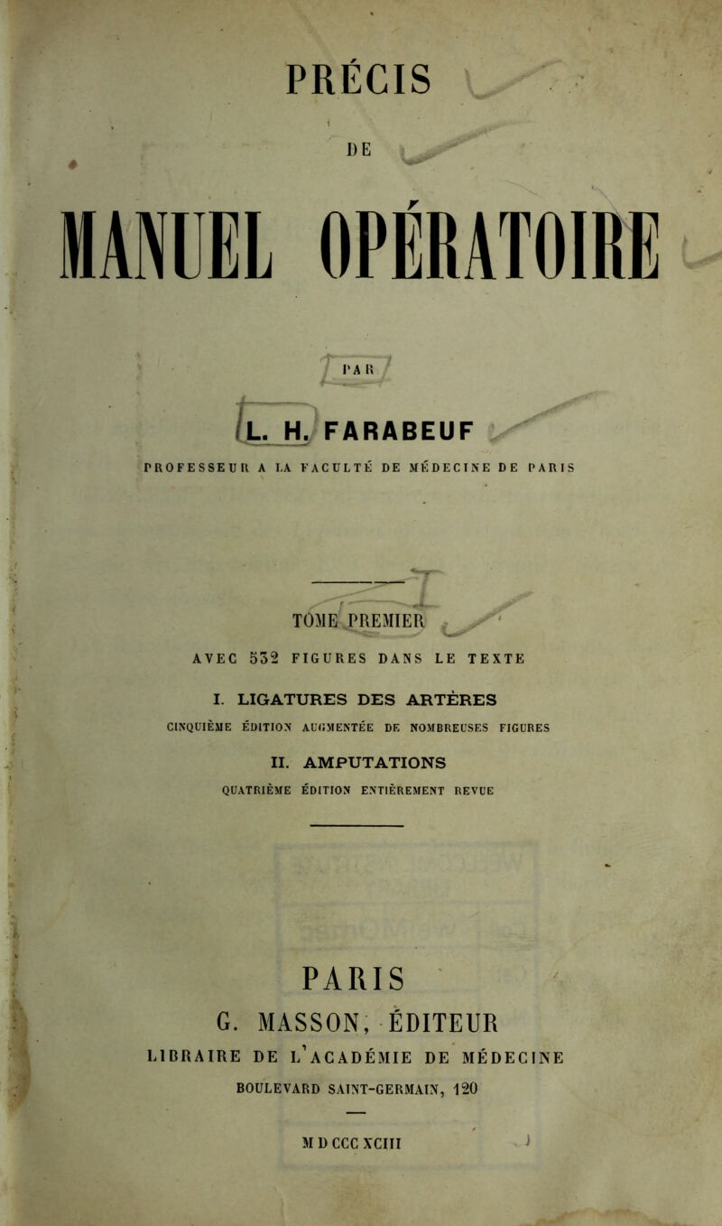 DE MANUEL OPERATOIRE L. H. FARABEUF PROFESSEUR A LA FACULTÉ DE MÉDECINE DE PARIS TOME PREMIER AVEC 532 FIGURES DANS LE TEXTE I. LIGATURES DES ARTÈRES CINQUIÈME ÉDITION AUGMENTÉE DE NOMBREUSES FIGURES II. AMPUTATIONS QUATRIÈME ÉDITION ENTIÈREMENT REVUE PARIS G. MASSON, ÉDITEUR LIBRAIRE DE L’ACADÉMIE DE MÉDECINE BOULEVARD SAINT-GERMAIN, 120 M D CCC XCIII J