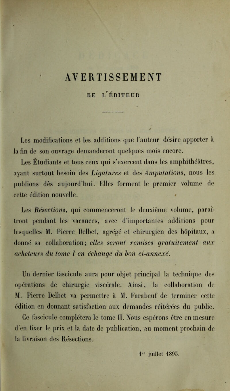 AVERTISSEMENT DE L’ÉDITEUR Les modifications et les additions que l’auteur désire apporter à la fin de son ouvrage demanderont quelques mois encore. Les Étudiants et tous ceux qui s’exercent dans les amphithéâtres, ayant surtout besoin des Ligatures et des Amputations, nous les publions dès aujourd’hui. Elles forment le premier volume de cette édition nouvelle. Les Résections, qui commenceront le deuxième volume, paraî- tront pendant les vacances, avec d’importantes additions pour lesquelles M. Pierre Delbet, agrégé et chirurgien des hôpitaux, a donné sa collaboration; elles seront remises gratuitement aux acheteurs du tome 1 en échange du bon ci-annexé. Un dernier fascicule aura pour objet principal la technique des opérations de chirurgie viscérale. Ainsi, la collaboration de M. Pierre Delbet va permettre à M. Farabeuf de terminer cette édition en donnant satisfaction aux demandes réitérées du public. Ce fascicule complétera le tome IL Nous espérons être en mesure d’en fixer le prix et la date de publication, au moment prochain de la livraison des Résections. 1er juillet 1893.