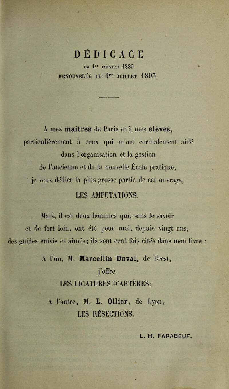 DÉDICACE DD 1er JANVIER 1889 RENOUVELÉE LE Ier JUILLET 1895. A mes maîtres de Paris et à mes élèves, particulièrement à ceux qui m’ont cordialement aidé dans l’organisation et la gestion de l’ancienne et de la nouvelle Ecole pratique, je veux dédier la plus grosse partie de cet ouvrage, LES AMPUTATIONS. Mais, il est deux hommes qui, sans le savoir et de fort loin, ont été pour moi, depuis vingt ans, des guides suivis et aimés ; ils sont cent fois cités dans mon livre A l’un, M. Marcellin Duval, de Brest, j’offre LES LIGATURES D’ARTÈRES; A l’autre, M. L. Ollier, de Lyon, LES RÉSECTIONS. L. H. FARABEUF.