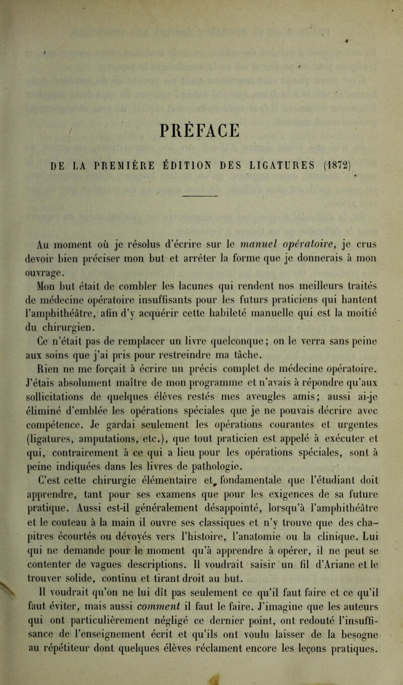 DE LA PREMIÈRE ÉDITION DES LIGATURES (1872) Au moment où je résolus d’écrire sur le manuel opératoire, je crus devoir bien préciser mon but et arrêter la forme que je donnerais à mon ouvrage. Mon but était de combler les lacunes qui rendent nos meilleurs traités de médecine opératoire insuffisants pour les futurs praticiens qui hantent l’amphithéâtre, afin d’y acquérir cette habileté manuelle qui est la moitié du chirurgien. Ce n’était pas de remplacer un livre quelconque; on le verra sans peine aux soins que j’ai pris pour restreindre ma tâche. Rien ne me forçait à écrire un précis complet de médecine opératoire. J’étais absolument maître de mon programme et n’avais à répondre qu’aux sollicitations de quelques élèves restés mes aveugles amis; aussi ai-je éliminé d’emblée les opérations spéciales que je ne pouvais décrire avec compétence. Je gardai seulement les opérations courantes et urgentes (ligatures, amputations, etc.), que tout praticien est appelé à exécuter et qui, contrairement à ce qui a lieu pour les opérations spéciales, sont à peine indiquées dans les livres de pathologie. C’est cette chirurgie élémentaire etr fondamentale que l’étudiant doit apprendre, tant pour ses examens que pour les exigences de sa future pratique. Aussi est-il généralement désappointé, lorsqu’à l’amphithéâtre et le couteau à la main il ouvre ses classiques et n’y trouve que des cha- pitres écourtés ou dévoyés vers l’histoire, l’anatomie ou la clinique. Lui qui ne demande pour le moment qu’à apprendre à opérer, il ne peut se contenter de vagues descriptions. Il voudrait saisir un fil d’Ariane et le trouver solide, continu et tirant droit au but. Il voudrait qu’on ne lui dît pas seulement ce qu’il faut faire et ce qu’il faut éviter, mais aussi comment il faut le faire. J’imagine que les auteurs qui ont particulièrement négligé ce dernier point, ont redouté l’insuffi- sance de l’enseignement écrit et qu’ils ont voulu laisser de la besogne au répétiteur dont quelques élèves réclament encore les leçons pratiques.