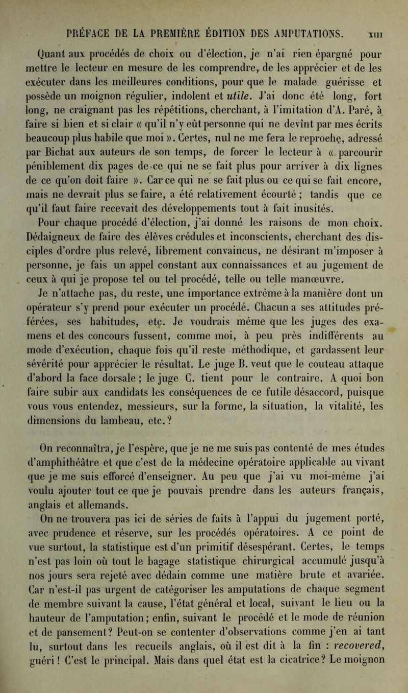 XIII Quant aux procédés de choix ou d’élection, je n’ai rien épargné pour mettre le lecteur en mesure de les comprendre, de les apprécier et de les exécuter dans les meilleures conditions, pour que le malade guérisse et possède un moignon régulier, indolent et utile. J’ai donc été long, fort long, ne craignant pas les répétitions, cherchant, à l’imitation d’A. Paré, à faire si bien et si clair « qu’il n’y eût personne qui ne devînt par mes écrits beaucoup plus habile que moi ». Certes, nul ne me fera le reproehç, adressé par Bichat aux auteurs de son temps, de forcer le lecteur à « parcourir péniblement dix pages de. ce qui ne se fait plus pour arriver à dix lignes de ce qu’on doit faire ». Car ce qui ne se fait plus ou ce qui se fait encore, mais ne devrait plus se faire, a été relativement écourté ; tandis que ce qu’il faut faire recevait des développements tout à fait inusités. Pour chaque procédé d’élection, j’ai donné les raisons de mon choix. Dédaigneux de faire des élèves crédules et inconscients, cherchant des dis- ciples d’ordre plus relevé, librement convaincus, ne désirant m’imposer à personne, je fais un appel constant aux connaissances et au jugement de ceux à qui je propose tel ou tel procédé, telle ou telle manœuvre. Je n’attache pas, du reste, une importance extrême à la manière dont un opérateur s’y prend pour exécuter un procédé. Chacun a ses attitudes pré- férées, ses habitudes, etc. Je voudrais même que les juges des exa- mens et des concours fussent, comme moi, à peu près indifférents au mode d’exécution, chaque fois qu’il reste méthodique, et gardassent leur sévérité pour apprécier le résultat. Le juge B. veut que le couteau attaque d’abord la face dorsale ; le juge C. tient pour le contraire. A quoi bon faire subir aux candidats les conséquences de ce futile désaccord, puisque vous vous entendez, messieurs, sur la forme, la situation, la vitalité, les dimensions du lambeau, etc. ? On reconnaîtra, je l’espère, que je ne me suis pas contenté de mes études d’amphithéâtre et que c’est de la médecine opératoire applicable au vivant que je me suis efforcé d’enseigner. Au peu que j’ai vu moi-mème j’ai voulu ajouter tout ce que je pouvais prendre dans les auteurs français, anglais et allemands. On ne trouvera pas ici de séries de faits à l’appui du jugement porté, avec prudence et réserve, sur les procédés opératoires. A ce point de vue surtout, la statistique est d’un primitif désespérant. Certes, le temps n’est pas loin où tout le bagage statistique chirurgical accumulé jusqu’à nos jours sera rejeté avec dédain comme une matière brute et avariée. Car n’est-il pas urgent de catégoriser les amputations de chaque segment de membre suivant la cause, l’état général et local, suivant le lieu ou la hauteur de l’amputation ; enfin, suivant le procédé et le mode de réunion et de pansement? Peut-on se contenter d’observations comme j’en ai tant lu, surtout dans les recueils anglais, où il est dit à la tin : recovered, guéri ! C’est le principal. Mais dans quel état est la cicatrice? Le moignon