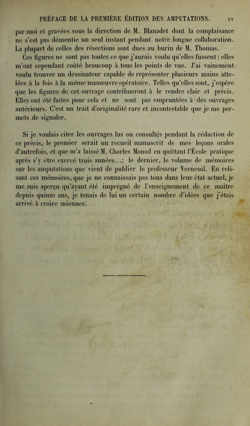 par moi et gravées sous la direction de M. Blanadet dont la complaisance ne s’est pas démentie un seul instant pendant notre longue collaboration. La plupart de celles des résections sont dues au burin de M. Thomas. Ces figures ne sont pas toutes ce que j’aurais voulu qu’elles fussent : elles m’ont cependant coûté beaucoup à tous les points de vue. J’ai vainement voulu trouver un dessinateur capable de représenter plusieurs mains atte- lées à la fois à la même manœuvre opératoire. Telles qu’elles sont, j’espère que les ligures de cet ouvrage contribueront à le rendre clair et précis. Elles ont été faites pour cela et ne sont pas empruntées à des ouvrages antérieurs. C’est un trait d’originalité rare et incontestable que je me per- mets de signaler. Si je voulais citer les ouvrages lus ou consultés pendant la rédaction de ce précis, le premier serait un recueil manuscrit de mes leçons orales d’autrefois, et que m’a laissé M. Charles Monod en quittant l’École pratique après s’y être exercé trois années...; le dernier, le volume de mémoires sur les amputations que vient de publier le professeur Yerneuil. En reli- sant ces mémoires, que je ne connaissais pas tous dans leur état actuel, je me suis aperçu qu’ayant été imprégné de l’enseignement de ce maître depuis quinze ans, je tenais de lui un certain nombre d’idées que j’étais arrivé à croire miennes.