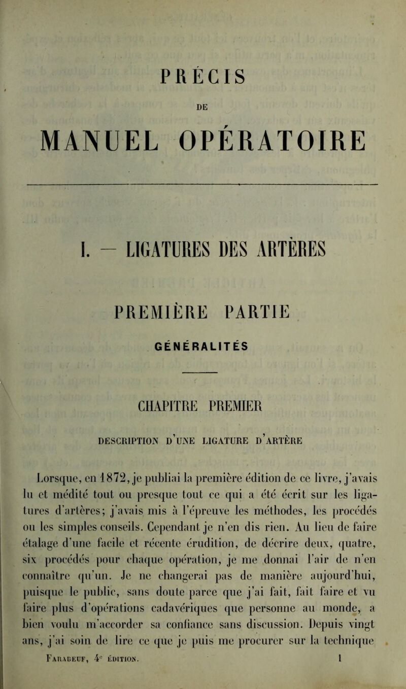 PRECIS DE MANUEL OPÉRATOIRE PREMIÈRE PARTIE GÉNÉRALITÉS CHAPITRE PREMIER DESCRIPTION D’UNE LIGATURE d’aRTÈRE Lorsque, en 1872, je publiai la première édition de ce livre, j’avais lu et médité tout ou presque tout ce qui a été écrit sur les liga- tures d’artères; j’avais mis à l’épreuve les méthodes, les procédés ou les simples conseils. Cependant je n’en dis rien. Au lieu de faire étalage d’une facile et récente érudition, de décrire deux, quatre, six procédés pour chaque opération, je me donnai l’air de n’en connaître qu’un. Je ne changerai pas de manière aujourd’hui, puisque le public, sans doute parce que j’ai fait, fait faire et vu faire plus d’opérations cadavériques que personne au monde, a bien voulu m’accorder sa confiance sans discussion. Depuis vingt ans, j’ai soin de lire ce que je puis me procurer sur la technique