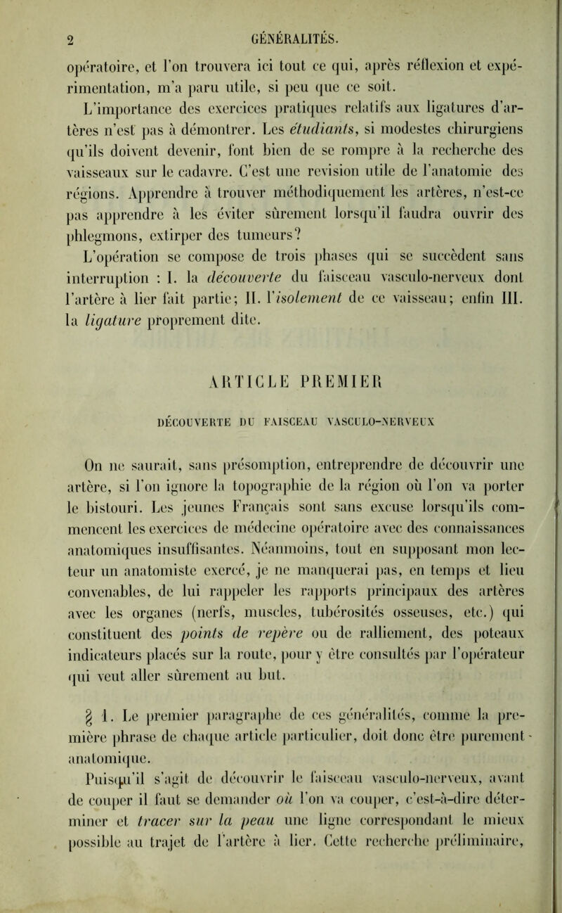 opératoire, et l’on trouvera ici tout ce qui, après réflexion et expé- rimentation, m’a paru utile, si peu que ce soit. L'importance des exercices pratiques relatifs aux ligatures d’ar- tères n’est' pas à démontrer. Les étudiants, si modestes chirurgiens qu’ils doivent devenir, font bien de se rompre à la recherche des vaisseaux sur le cadavre. C’est une révision utile de l’anatomie des régions. Apprendre à trouver méthodiquement les artères, n’est-ce pas apprendre à les éviter sûrement lorsqu’il faudra ouvrir des phlegmons, extirper des tumeurs? L’opération se compose de trois phases qui se succèdent sans interruption : I. la découverte du faisceau vasculo-nerveux dont l’artère à lier fait partie; II. Y isolement de ce vaisseau; enfin III. la ligature proprement dite. ARTICLE PREMIER DÉCOUVERTE DU FAISCEAU VASCULO-NERVEUX On ne saurait, sans présomption, entreprendre de découvrir une artère, si l’on ignore la topographie de la région où l’on va porter le bistouri. Les jeunes Français sont sans excuse lorsqu’ils com- mencent les exercices de médecine opératoire avec des connaissances anatomiques insuffisantes. Néanmoins, tout en supposant mon lec- teur un anatomiste exercé, je ne manquerai pas, en temps et lieu convenables, de lui rappeler les rapports principaux des artères avec les organes (nerfs, muscles, tubérosités osseuses, etc.) qui constituent des points de repère ou de ralliement, des poteaux indicateurs placés sur la route, pour y être consultés par l’opérateur qui veut aller sûrement au but. § 1. Le premier paragraphe de ces généralités, comme la pre- mière phrase de chaque article particulier, doit donc être purement anatomique. Puisqu’il s’agit de découvrir le faisceau vasculo-nerveux, avant de couper il faut se demander où l’on va couper, c’est-à-dire déter- miner et tracer sur la peau une ligne correspondant le mieux possible au trajet de l’artère à lier. Cette recherche préliminaire,