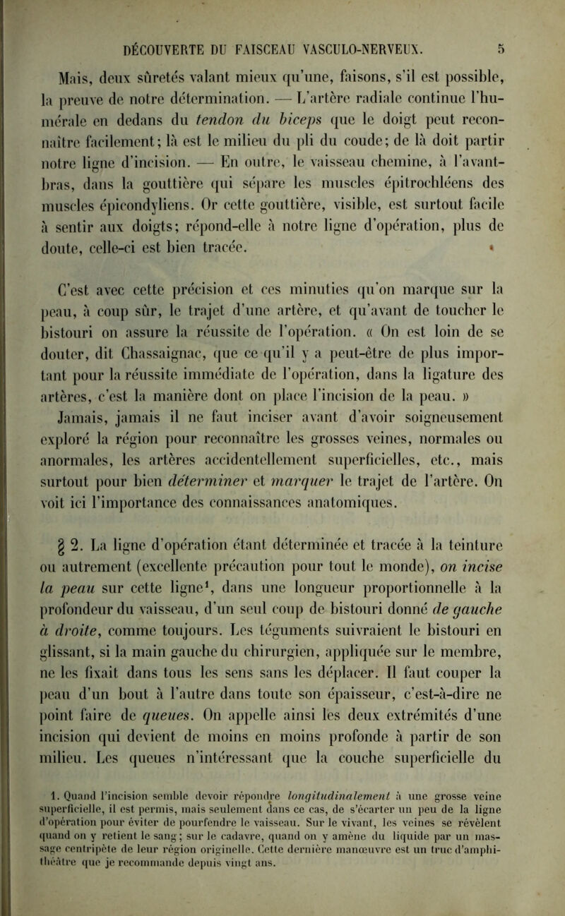 Mais, deux sûretés valant mieux qu’une, faisons, s’il est possible, la preuve de notre détermination. — L’artère radiale continue l’hu- mérale en dedans du tendon du biceps que le doigt peut recon- naître facilement; là est le milieu du pli du coude; de là doit partir notre ligne d’incision. — En outre, le vaisseau chemine, à l’avant- bras, dans la gouttière qui sépare les muscles épitrochléens des muscles épicondyliens. Or cette gouttière, visible, est surtout facile à sentir aux doigts; répond-elle à notre ligne d’opération, plus de doute, celle-ci est bien tracée. » C’est avec cette précision et ces minuties qu’on marque sur la peau, à coup sûr, le trajet d’une artère, et qu’avant de toucher le bistouri on assure la réussite de l’opération. « On est loin de se douter, dit Chassaignac, que ce qu’il y a peut-être de plus impor- tant pour la réussite immédiate de l’opération, dans la ligature des artères, c’est la manière dont on place l’incision de la peau. » Jamais, jamais il ne faut inciser avant d’avoir soigneusement exploré la région pour reconnaître les grosses veines, normales ou anormales, les artères accidentellement superficielles, etc., mais surtout pour bien déterminer et marquer le trajet de l’artère. On voit ici l’importance des connaissances anatomiques. g 2. La ligne d’opération étant déterminée et tracée à la teinture ou autrement (excellente précaution pour tout le monde), on incise ta peau sur cette ligne1, dans une longueur proportionnelle à la profondeur du vaisseau, d’un seul coup de bistouri donné de gauche à droite, comme toujours. Les téguments suivraient le bistouri en glissant, si la main gauche du chirurgien, appliquée sur le membre, ne les fixait dans tous les sens sans les déplacer. 11 faut couper la peau d’un bout à l’autre dans toute son épaisseur, c’est-à-dire ne point faire de queues. On appelle ainsi lès deux extrémités d’une incision qui devient de moins en moins profonde à partir de son milieu. Les queues n’intéressant que la couche superficielle du 1. Quand l’incision semble devoir répondre longitudinalement à une grosse veine superficielle, il est permis, mais seulement dans ce cas, de s’écarter un peu de la ligne d’opération pour éviter de pourfendre le vaisseau. Sur le vivant, les veines se révèlent quand on y retient le sang ; sur le cadavre, quand on y amène du liquide par un mas- sage centripète de leur région originelle. Cette dernière manœuvre est un truc d’amphi- théâtre que je recommande depuis vingt ans.