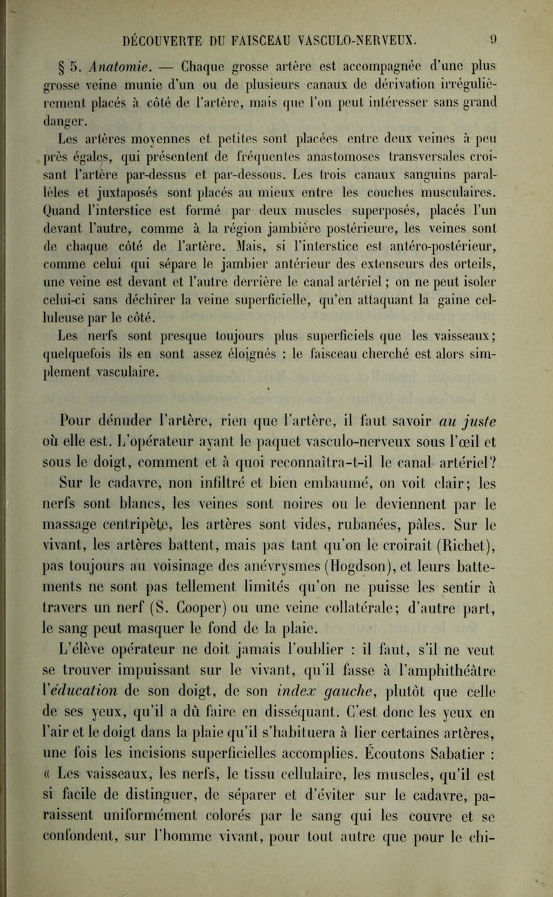 § 5. Anatomie. — Chaque grosse artère est accompagnée ri’une plus grosse veine munie d’un ou de plusieurs canaux de dérivation irréguliè- rement placés à côté de l’artère, mais que l’on peut intéresser sans grand danger. Les artères moyennes et petites sont placées entre deux veines à peu près égales, qui présentent de fréquentes anastomoses transversales croi- sant l’artère par-dessus et par-dessous. Les trois canaux sanguins paral- lèles et juxtaposés sont placés au mieux entre les couches musculaires. Quand l’interstice est formé par deux muscles superposés, placés l’un devant l’autre, comme à la région jambière postérieure, les veines sont de chaque côté de l’artère. Mais, si l’interstice est antéro-postérieur, comme celui qui sépare le jambier antérieur des extenseurs des orteils, une veine est devant et l’autre derrière le canal artériel ; on ne peut isoler celui-ci sans déchirer la veine superficielle, qu’en attaquant la gaine cel- luleuse par le côté. Les nerfs sont presque toujours plus superficiels que les vaisseaux; quelquefois ils en sont assez élojgnés : le faisceau cherché est alors sim- plement vasculaire. Pour dénuder l’artère, rien que l’artère, il faut savoir au juste où elle est. L’opérateur ayant le paquet vasculo-nerveux sous l’œil et sous le doigt, comment et à quoi reconnaîtra-t-il le canal artériel? Sur le cadavre, non infiltré et bien embaumé, on voit clair; les nerfs sont blancs, les veines sont noires ou le deviennent par le massage centripète, les artères sont vides, rubanées, pâles. Sur le vivant, les artères battent, mais pas tant qu’on le croirait (Richet), pas toujours au voisinage des anévrysmes (Hogdson), et leurs batte- ments ne sont pas tellement limités qu’on ne puisse les sentir à travers un nerf (S. Gooper) ou une veine collatérale; d’autre part, le sang peut masquer le fond de la plaie. L’élève opérateur ne doit jamais l’oublier : il faut, s’il ne veut se trouver impuissant sur le vivant, qu’il fasse à l’amphithéâtre Y éducation de son doigt, de son index gauche, plutôt que celle de ses yeux, qu’il a dù faire en disséquant. C’est donc les yeux en l’air et le doigt dans la plaie qu’il s’habituera à lier certaines artères, une fois les incisions superficielles accomplies. Écoutons Sabatier : « Les vaisseaux, les nerfs, le tissu cellulaire, les muscles, qu’il est si facile de distinguer, de séparer et d’éviter sur le cadavre, pa- raissent uniformément colorés par le sang qui les couvre et se confondent, sur l’homme vivant, pour tout autre que pour le chi-