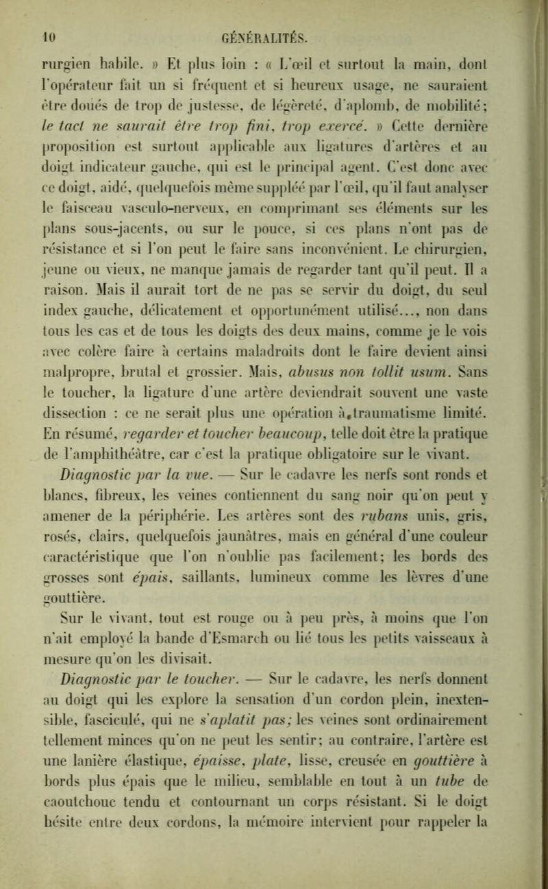 rurgien habile. » Et plus loin : « L'œil et surtout la main, dont l’opérateur fait un si fréquent et si heureux usage, ne sauraient être doués de trop de justesse, de légèreté, d'aplomb, de mobilité; le tact ne murait être trop fini, trop exercé. » Cette dernière proposition est surtout applicable aux ligatures d'artères et au doigt indicateur gauche, qui est le principal agent. C’est donc avec ce doigt, aidé, quelquefois même suppléé par l'œil, qu’il faut analyser le faisceau vasculo-nerveux, en comprimant ses éléments sur les plans sous-jacents, ou sur le pouce, si ces plans n’ont pas de résistance et si l'on peut le faire sans inconvénient. Le chirurgien, jeune ou vieux, ne manque jamais de regarder tant qu’il peut. ïl a raison. Mais il aurait tort de ne pas se servir du doigt, du seul index gauche, délicatement et opportunément utilisé..., non dans tous les cas et de tous les doigts des deux mains, comme je le vois avec colère faire à certains maladroits dont le faire devient ainsi malpropre, brutal et grossier. Mais, abusus non tollit usum. Sans le toucher, la ligature d'une artère deviendrait souvent une vaste dissection : ce ne serait plus une opération à,traumatisme limité. En résumé, regarder et toucher beaucoup, telle doit être la pratique de l'amphithéâtre, car c’est la pratique obligatoire sur le vivant. Diagnostic par la vue. — Sur le cadavre les nerfs sont ronds et blancs, fibreux, les veines contiennent du sang noir qu'on peut y amener de la périphérie. Les artères sont des rubayis unis, gris, rosés, clairs, quelquefois jaunâtres, mais en général d’une couleur caractéristique que l’on n’oublie pas facilement; les bords des grosses sont épais, saillants, lumineux comme les lèvres d’une gouttière. Sur le vivant, tout est rouge ou à peu près, «à moins que l’on n’ait employé la bande d’Esmarch ou lié tous les petits vaisseaux à mesure qu’on les divisait. Diagnostic par le toucher. — Sur le cadavre, les nerfs donnent au doigt qui les explore la sensation d’un cordon plein, inexten- sible, fascieulé, qui ne s'aplatit pas; les veines sont ordinairement tellement minces qu’on ne peut les sentir; au contraire, l’artère est une lanière élastique, épaisse, plate, lisse, creusée en gouttière à bords plus épais que le milieu, semblable en tout à un tube de caoutchouc tendu et contournant un corps résistant. Si le doigt hésite entre deux cordons, la mémoire intervient pour rappeler la