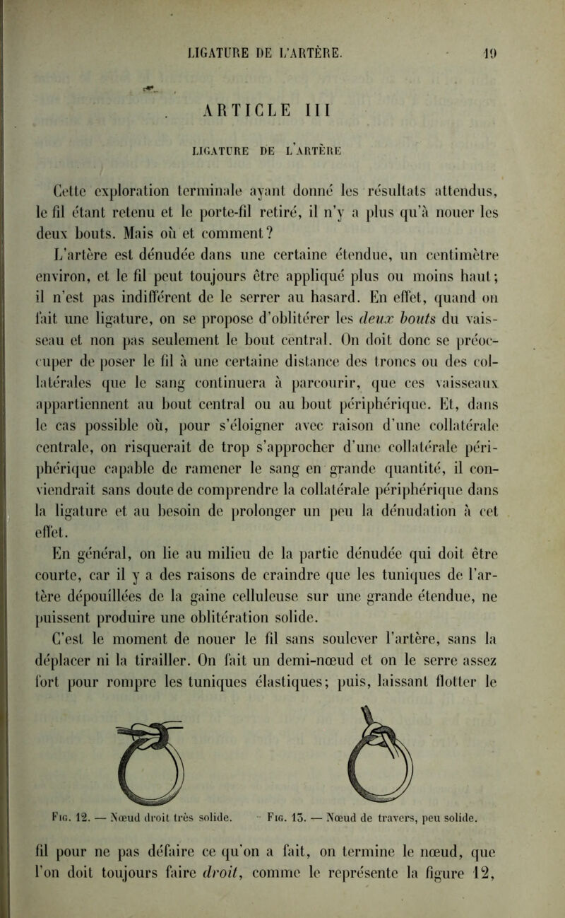 ARTICLE III LIGATURE DE L ARTERE • my Cette exploration terminale ayant donné les résultats attendus, le fil étant retenu et le porte-fil retiré, il n’y a plus qu’à nouer les deux bouts. Mais où et comment? L’artère est dénudée dans une certaine étendue, un centimètre environ, et le fil peut toujours être appliqué plus ou moins haut; il n’est pas indifférent de le serrer au hasard. En effet, quand on l’ait une ligature, on se propose d’oblitérer les deux bouts du vais- seau et non pas seulement le bout central. On doit donc se préoc- cuper de poser le fil à une certaine distance des troncs ou des col- latérales que le sang continuera à parcourir, que ces vaisseaux appartiennent au bout central ou au bout périphérique. Et, dans le cas possible où, pour s’éloigner avec raison d’une collatérale centrale, on risquerait de trop s’approcher d’une collatérale péri- phérique capable de ramener le sang en grande quantité, il con- viendrait sans doute de comprendre la collatérale périphérique dans la ligature et au besoin de prolonger un peu la dénudation à cet effet. En général, on lie au milieu de la partie dénudée qui doit être courte, car il y a des raisons de craindre que les tuniques de l’ar- tère dépouillées de la gaine celluleuse sur une grande étendue, ne puissent produire une oblitération solide. C’est le moment de nouer le fil sans soulever l’artère, sans la déplacer ni la tirailler. On fait un demi-nœud et on le serre assez fort pour rompre les tuniques élastiques; puis, laissant flotter le Fig. 12. — Nœud droit très solide. Fig. 13. — Nœud de travers, peu solide. fil pour ne pas défaire ce qu'on a fait, on termine le nœud, que