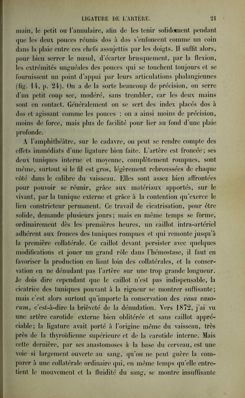 main, le petit ou l’annulaire, afin de les tenir solidement pendant que les deux pouces réunis dos à dos s’enfoncent comme un coin dans la plaie entre ces chefs assujettis par les doigts. 11 suffit alors, pour bien serrer le nœud, d’écarter brusquement, par la flexion, les extrémités unguéales des pouces qui se touchent toujours et se fournissent un point d’appui par leurs articulations phalangiennes (fig. 14, p. 24). On a de la sorte beaucoup de précision, on serre d’un petit coup sec, modéré, sans trembler, car les deux mains sont en contact. Généralement on se sert des index placés dos à dos et agissant comme les pouces : on a ainsi moins de précision, moins de force, mais plus de facilité pour lier au fond d’une plaie profonde. À l’amphithéâtre, sur le cadavre, on peut se rendre compte des effets immédiats d’une ligature bien faite. L’artère est froncée; ses deux tuniques interne et moyenne, complètement rompues, sont meme, surtout si le fil est gros, légèrement rebroussées de chaque côté dans le calibre du vaisseau. Elles sont assez bien affrontées pour pouvoir se réunir, grâce aux matériaux apportés, sur le vivant, par la tunique externe et grâce à la contention qu’exerce le lien constricteur permanent. Ce travail de cicatrisation, pour être solide, demande plusieurs jours; mais en même temps se forme, ordinairement dès les premières heures, un caillot intra-artériel adhérent aux fronces des tuniques rompues et qui remonte jusqu’à la première collatérale. Ce caillot devant persister avec quelques modifications et jouer un grand rôle dans l’hémostase, il faut en favoriser la production en liant loin des collatérales, et la conser- vation en ne dénudant pas l’artère sur une trop grande longueur. Je dois dire cependant que le caillot n’est pas indispensable, la cicatrice des tuniques pouvant à la rigueur se montrer suffisante; mais c’est alors surtout qu’importe la conservation des vasa vaso- rum, c’est-à-dire la brièveté de la dénudation. Vers 1872, j’ai vu une artère carotide externe bien oblitérée et sans caillot appré- ciable; la ligature avait porté à l’origine même du vaisseau, très près de la thyroïdienne supérieure et de la carotide interne. Mais cette dernière, par ses anastomoses à la base du cerveau, est une voie si largement ouverte au sang, qu’on ne peut guère la com- parer à une collatérale ordinaire qui, en même temps qu’elle entre- tient le mouvement et la fluidité du sans, se montre insuffisante