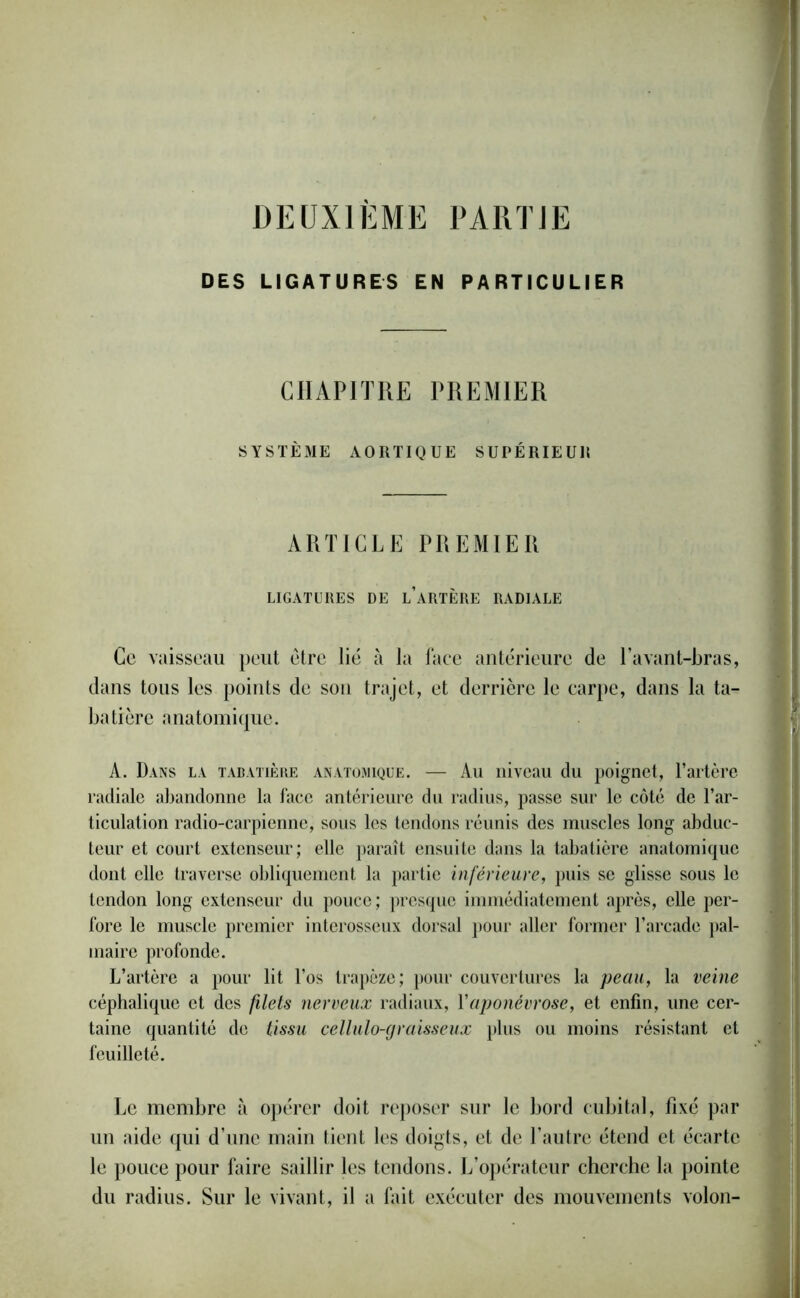 DEUXIEME PARTJE DES LIGATURES EN PARTICULIER CHAPITRE PREMIER SYSTÈME AORTIQUE SUPÉRIEUR ARTICLE PREMIER LIGATURES DE l’aRTÈRE RADIALE Ce vaisseau peut être lié à la face antérieure de l’avant-bras, dans tous les points de son trajet, et derrière le carpe, dans la ta- batière anatomique. A. Dans la tabatière anatomique. — Au niveau du poignet, l’artère radiale abandonne la face antérieure du radius, passe sur le côté de l’ar- ticulation radio-carpienne, sous les tendons réunis des muscles long abduc- teur et court extenseur; elle paraît ensuite dans la tabatière anatomique dont elle traverse obliquement la partie inférieure, puis se glisse sous le tendon long extenseur du pouce; presque immédiatement après, elle per- fore le muscle premier interosseux dorsal pour aller former l’arcade pal- maire profonde. L’artère a pour lit l’os trapèze; pour couvertures la peau, la veine céphalique et des filets nerveux radiaux, Y aponévrose, et enfin, une cer- taine quantité de tissu cellulo-graisseux plus ou moins résistant et feuilleté. Le membre à opérer doit reposer sur le bord cubital, fixé par un aide qui d’une main tient les doigts, et de l’autre étend et écarte le pouce pour faire saillir les tendons. L’opérateur cherche la pointe du radius. Sur le vivant, il a fait exécuter des mouvements volon-