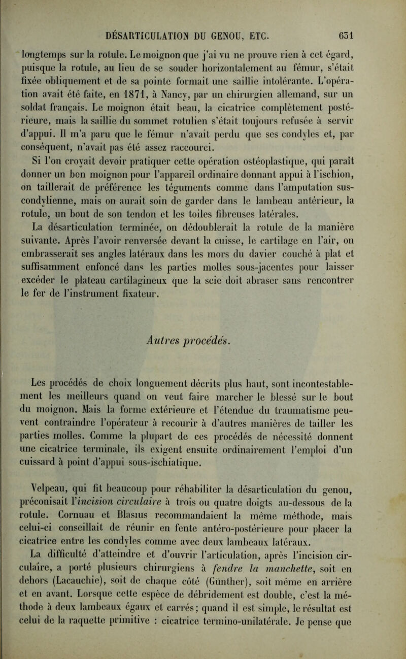 longtemps sur la rotule. Le moignon que j’ai vu ne prouve rien à cet égard, puisque la rotule, au lieu de se souder horizontalement au fémur, s’était fixée obliquement et de sa pointe formait une saillie intolérante. L’opéra- tion avait été faite, en 1871, à Nancy, par un chirurgien allemand, sur un soldat français. Le moignon était beau, la cicatrice complètement posté- rieure, mais la saillie du sommet rotulien s’était toujours refusée à servir d’appui. Il m’a paru que le fémur n’avait perdu que scs condyles et, par conséquent, n’avait pas été assez raccourci. Si l’on croyait devoir pratiquer cette opération ostéoplastique, qui paraît donner un bon moignon pour l’appareil ordinaire donnant appui à l’ischion, on taillerait de préférence les téguments comme dans l’amputation sus- condylienne, mais on aurait soin de garder dans le lambeau antérieur, la rotule, un bout de son tendon et les toiles fibreuses latérales. La désarticulation terminée, on dédoublerait la rotule de la manière suivante. Après l’avoir renversée devant la cuisse, le cartilage en l’air, on embrasserait ses angles latéraux dans les mors du davier couché à plat et suffisamment enfoncé dan* les parties molles sous-jacentes pour laisser excéder le plateau cartilagineux que la scie doit abraser sans rencontrer le fer de l’instrument fixateur. Autres procédés. Les procédés de choix longuement décrits plus haut, sont incontestable- ment les meilleurs quand on veut faire marcher le blessé sur le bout du moignon. Mais la forme extérieure et l’étendue du traumatisme peu- vent contraindre l’opérateur à recourir à d’autres manières de tailler les parties molles. Comme la plupart de ces procédés de nécessité donnent une cicatrice terminale, ils exigent ensuite ordinairement l’emploi d’un cuissard à point d’appui sous-ischiatique. Velpeau, qui fit beaucoup pour réhabiliter la désarticulation du genou, préconisait Yincision circulaire à trois ou quatre doigts au-dessous de la rotule. Cornuau et Blasius recommandaient la même méthode, mais celui-ci conseillait de réunir en fente antéro-postérieure pour placer la cicatrice entre les condyles comme avec deux lambeaux latéraux. La difficulté d’atteindre et d’ouvrir l’articulation, après l’incision cir- culaire, a porté plusieurs chirurgiens à fendre la manchette, soit en dehors (Lacauchie), soit de chaque côté (Günther), soit même en arrière et en avant. Lorsque cette espèce de débridement est double, c’est la mé- thode à deux lambeaux égaux et carrés; quand il est simple, le résultat est celui de la raquette primitive : cicatrice termino-unilatérale. Je pense que