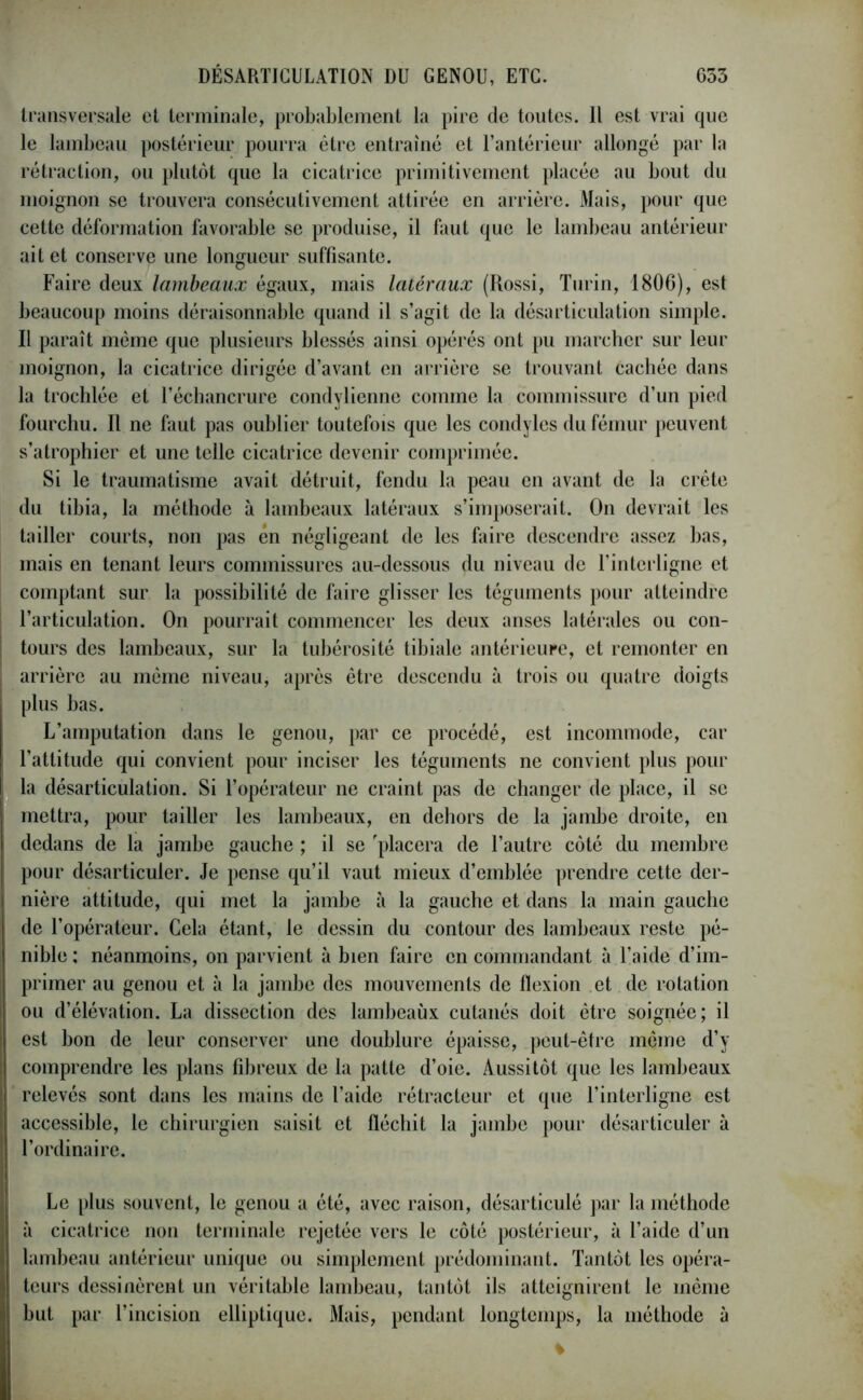 transversale et terminale, probablement la pire de toutes. Il est vrai que le lambeau postérieur pourra être entraîné et l’antérieur allongé par la rétraction, ou plutôt que la cicatrice primitivement placée au bout du moignon se trouvera consécutivement attirée en arrière. Mais, pour que cette déformation favorable se produise, il faut que le lambeau antérieur ait et conserve une longueur suffisante. Faire deux lambeaux égaux, mais latéraux (Rossi, Turin, 1806), est beaucoup moins déraisonnable quand il s’agit de la désarticulation simple. Il paraît même que plusieurs blessés ainsi opérés ont pu marcher sur leur moignon, la cicatrice dirigée d’avant en arrière se trouvant cachée dans la trochlée et l’échancrure condylienne comme la commissure d’un pied fourchu. Il ne faut pas oublier toutefois que les condylcs du fémur peuvent s’atrophier et une telle cicatrice devenir comprimée. Si le traumatisme avait détruit, fendu la peau en avant de la crête du tibia, la méthode à lambeaux latéraux s’imposerait. On devrait les tailler courts, non pas en négligeant de les faire descendre assez bas, mais en tenant leurs commissures au-dessous du niveau de l’interligne et comptant sur la possibilité de faire glisser les téguments pour atteindre l’articulation. On pourrait commencer les deux anses latérales ou con- tours des lambeaux, sur la tubérosité tibiale antérieure, et remonter en arrière au môme niveau, après être descendu à trois ou quatre doigts plus bas. L’amputation dans le genou, par ce procédé, est incommode, car l’attitude qui convient pour inciser les téguments ne convient plus pour la désarticulation. Si l’opérateur ne craint pas de changer de place, il se mettra, pour tailler les lambeaux, en dehors de la jambe droite, en dedans de la jambe gauche ; il se 'placera de l’autre côté du membre pour désarticuler. Je pense qu’il vaut mieux d’emblée prendre cette der- nière attitude, qui met la jambe à la gauche et dans la main gauche de l’opérateur. Cela étant, le dessin du contour des lambeaux reste pé- nible: néanmoins, on parvient à bien faire en commandant à l’aide d’im- primer au genou et à la jambe des mouvements de flexion et de rotation ou d’élévation. La dissection des lambeaux cutanés doit être soignée; il est bon de leur conserver une doublure épaisse, peut-être même d’y comprendre les plans fibreux de la patte d’oie. Aussitôt que les lambeaux relevés sont dans les mains de l’aide rétracteur et que l’interligne est accessible, le chirurgien saisit et fléchit la jambe pour désarticuler à l’ordinaire. Le plus souvent, le genou a été, avec raison, désarticulé par la méthode à cicatrice non terminale rejetée vers le côté postérieur, à l’aide d’un lambeau antérieur unique ou simplement prédominant. Tantôt les opéra- teurs dessinèrent un véritable lambeau, tantôt ils atteignirent le même but par l’incision elliptique. Mais, pendant longtemps, la méthode à