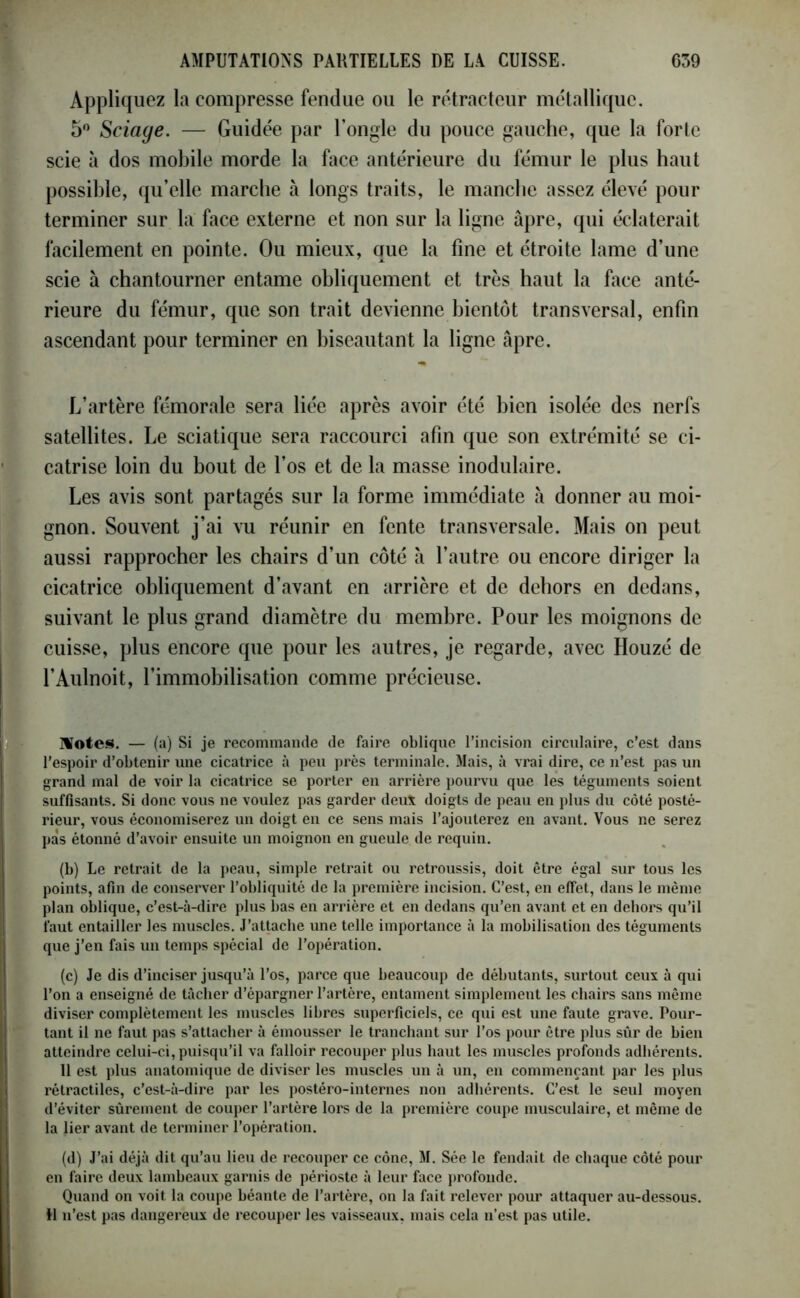 Appliquez la compresse fendue ou le rétracteur métallique. 5° Sciage. — Guidée par l’ongle du pouce gauche, que la forte scie à dos mobile morde la face antérieure du fémur le plus haut possible, qu’elle marche à longs traits, le manche assez élevé pour terminer sur la face externe et non sur la ligne âpre, qui éclaterait facilement en pointe. Ou mieux, que la fine et étroite lame d’une scie à chantourner entame obliquement et très haut la face anté- rieure du fémur, que son trait devienne bientôt transversal, enfin ascendant pour terminer en biseautant la ligne âpre. L’artère fémorale sera liée après avoir été bien isolée des nerfs satellites. Le sciatique sera raccourci afin que son extrémité se ci- catrise loin du bout de l’os et de la masse inodulaire. Les avis sont partagés sur la forme immédiate à donner au moi- gnon. Souvent j’ai vu réunir en fente transversale. Mais on peut aussi rapprocher les chairs d’un côté à l’autre ou encore diriger la cicatrice obliquement d’avant en arrière et de dehors en dedans, suivant le plus grand diamètre du membre. Pour les moignons de cuisse, plus encore que pour les autres, je regarde, avec Houzé de l’Aulnoit, l’immobilisation comme précieuse. Hôtes. — (a) Si je recommande de faire oblique l’incision circulaire, c’est dans l’espoir d’obtenir une cicatrice à peu près terminale. Mais, à vrai dire, ce n’est pas un grand mal de voir la cicatrice se porter en arrière pourvu que les téguments soient suffisants. Si donc vous ne voulez pas garder deux doigts de peau en plus du côté posté- rieur, vous économiserez un doigt en ce sens mais l’ajouterez en avant. Vous ne serez pas étonné d’avoir ensuite un moignon en gueule de requin. (b) Le retrait de la peau, simple retrait ou retroussis, doit être égal sur tous les points, afin de conserver l’obliquité de la première incision. C’est, en effet, dans le même plan oblique, c’est-à-dire plus bas en arrière et en dedans qu’en avant et en dehors qu’il faut entailler les muscles. J’attache une telle importance à la mobilisation des téguments que j’en fais un temps spécial de l'opération. (c) Je dis d’inciser jusqu’à l’os, parce que beaucoup de débutants, surtout ceux à qui l’on a enseigné de tâcher d’épargner l’artère, entament simplement les chairs sans même diviser complètement les muscles libres superficiels, ce qui est une faute grave. Pour- tant il ne faut pas s’attacher à émousser le tranchant sur l’os pour être plus sûr de bien atteindre celui-ci, puisqu’il va falloir recouper plus haut les muscles profonds adhérents. 11 est plus anatomique de diviser les muscles un à un, en commençant par les plus rétractiles, c’est-à-dire par les postéro-internes non adhérents. C’est le seul moyen d’éviter sûrement de couper l’artère lors de la première coupe musculaire, et même de la lier avant de terminer l’opération. (d) J’ai déjà dit qu’au lieu de recouper ce cône, M. Sée le fendait de chaque côté pour en faire deux lambeaux garnis de périoste à leur face profonde. Quand on voit la coupe béante de l’artère, on la fait relever pour attaquer au-dessous. H n’est pas dangereux de recouper les vaisseaux, mais cela n’est pas utile.