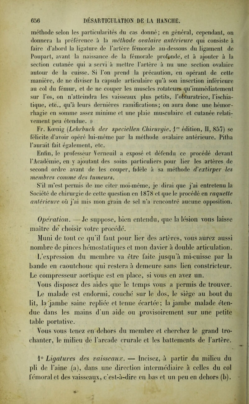 méthode selon les particularités du cas donné; en général, cependant, on donnera la préférence à la méthode ovalaire antérieure qui consiste à faire d’abord la ligature de l’artère fémorale au-dessous du ligament de Poupart, avant la naissance de la fémorale profonde, et à ajouter à la section cutanée qui a servi à mettre l’artère à nu une section ovalaire autour de la cuisse. Si l’on prend la précaution, en opérant de cette manière, de ne diviser la capsule articulaire qu’à son insertion inférieure au col du fémur, et de ne couper les muscles rotateurs qu’immédiatement sur l’os, on n’atteindra les vaisseaux plus petits, l’obturatrice, l’ischia- tique, etc., qu’à leurs dernières ramifications; on aura donc une hémor- rhagie en somme assez minime et une plaie musculaire et cutanée relati- vement peu étendue. )) Fr. Kœnig (Lehrbucli der speciellen Chirurgie, Jre édition, II, 857) se félicite d’avoir opéré lui-même par la méthode ovalaire antérieure. Pitha l’aurait fait également, etc. Enfin, le professeur Verneuil a exposé et défendu ce procédé devant l’Académie, en y ajoutant des soins particuliers pour lier les artères de second ordre avant de les couper, fidèle à sa méthode d'extirper les membres comme des tumeurs. S’il m’est permis de me citer moi-méme, je dirai que j’ai entretenu la Société de chirurgie de cette question en 1878 et que le procédé en raquette antérieure où j’ai mis mon grain de sel n’a rencontré aucune opposition. Opération. —Je suppose, bien entendu, que la lésion vous laisse maître de choisir votre procédé. Muni de tout ce qu’il faut pour lier des artères, vous aurez aussi nombre de pinces hémostatiques et mon davier à double articulation. L’expression du membre va être faite jusqu’à mi-cuisse par la bande en caoutchouc qui restera à demeure sans lien constricteur. Le compresseur aortique est en place, si vous en avez un. Vous disposez des aides que le temps vous a permis de trouver. Le malade est endormi, couché sur le dos, le siège au bout du lit, la jambe saine repliée et tenue écartée ; la jambe malade éten- due dans les mains d’un aide ou provisoirement sur une petite table portative. Vous vous tenez en dehors du membre et cherchez le grand tro- chanter, le milieu de l’arcade crurale et les battements de l’artère. 1° Ligatures des vaisseaux. — Incisez, à partir du milieu du pli de l’aine (a), dans une direction intermédiaire à celles du col fémoral et des vaisseaux, c’est-à-dire en bas et un peu en dehors (b).