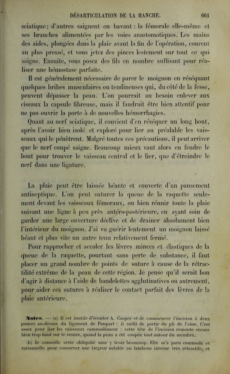 sciatique; d’autres saignent en bavant : la fémorale elle-même et ses branches alimentées par les voies anastomotiques. Les mains des aides, plongées dans la plaie avant la fin de l’opération, courent au plus pressé, et vous jetez des pinces lestement sur tout ce qui saigne. Ensuite, vous posez des fils en nombre suffisant pour réa- liser une hémostase parfaite. Il est généralement nécessaire de parer le moignon en réséquant quelques bribes musculaires ou tendineuses qui, du côté de la fesse, peuvent dépasser la peau. L’on pourrait au besoin enlever aux ciseaux la capsule fibreuse, mais il faudrait être bien attentif pour ne pas ouvrir la porte à de nouvelles hémorrhagies. Quant au nerf sciatique, il convient d’en réséquer un long bout, après l’avoir bien isolé et exploré pour lier au préalable les vais- seaux qui le pénètrent. Malgré toutes ces précautions, il peut arriver que le nerf coupé saigne. Beaucoup mieux vaut alors en fendre le bout pour trouver le vaisseau central et le lier, que d’étreindre le nerf dans une ligature. La plaie peut être laissée béante et couverte d’un pansement antiseptique. L’on peut suturer la queue de la raquette seule- ment devant les vaisseaux fémoraux, ou bien réunir toute la plaie suivant une ligne h peu près antéro-postérieure, en ayant soin de garder une large ouverture déclive et de drainer absolument bien l’intérieur du moignon. J’ai vu guérir lentement un moignon laissé béant et plus vite un autre tenu relativement fermé. Pour rapprocher et accoler les lèvres minces et élastiques de la queue de la raquette, pourtant sans perte de substance, il faut placer un grand nombre de points de suture à cause de la rétrac- tilité extrême de la peau de cette région. Je pense qu’il serait bon d’agir à distance à l’aide de bandelettes agglutinatives ou autrement, pour aider ces sutures à réaliser le contact parfait des lèvres de la plaie antérieure. Tüotes. — (a) II est inutile d’écouter A. Cooper et de, commencer l’incision à deux pouces au-dessus du ligament de Poupart : il sullît de partir du pli de l’aine. C’est assez pour lier les vaisseaux commodément : cette tête de l’incision remonte encore bien trop haut sur le ventre, quand la peau a été coupée tout autour du membre. (b) Je conseille celte obliquité sans y tenir beaucoup. Elle m’a paru commode et ralionnellc pour conserver une largeur notable au lambeau interne très rétractile, et