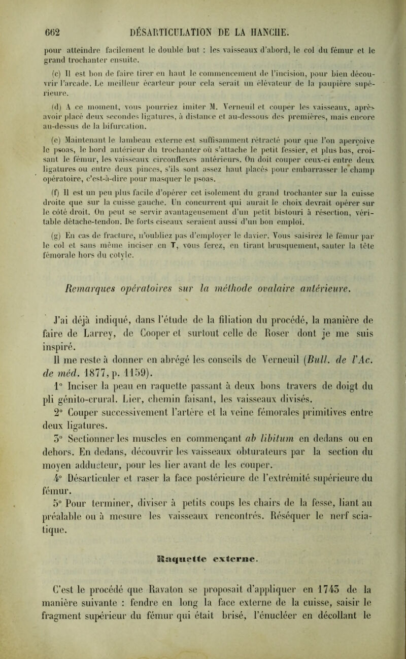 pour atteindre facilement le double but : les vaisseaux d’abord, le col du fémur et le grand trochanter ensuite. (c) Il est bon de faire tirer en haut le commencement de l’incision, pour bien décou- vrir l’arcade. Le meilleur écarteur pour cela serait un élévateur de la paupière supé- rieure. (d) A ce moment, vous pourriez imiter M. Yerneuil et couper les vaisseaux, après avoir placé deux secondes ligatures, à distance et au-dessous des premières, mais encore au-dessus de la bifurcation. (e) Maintenant le lambeau externe est suffisamment rétracté pour que l’on aperçoive le psoas, le bord antérieur du trochanter où s’attache le petit fessier, et plus bas, croi- sant le fémur, les vaisseaux circonflexes antérieurs. On doit couper ceux-ci entre deux ligatures ou entre deux pinces, s’ils sont assez haut placés pour embarrasser le'champ opératoire, c’est-à-dire pour masquer le psoas. (f) Il est un peu plus facile d’opérer cet isolement du grand trochanter sur la cuisse droite que sur la cuisse gauche. Un concurrent qui aurait le choix devrait opérer sur le côté droit. On peut se servir avantageusement d’un petit bistouri à résection, véri- table détache-tendon. De forts ciseaux seraient aussi d’un bon emploi. (g) En cas de fracture, n’oubliez pas d’employer le davier. Vous saisirez le fémur par le col et sans même inciser en T. vous ferez, en tirant brusquement, sauter la tète fémorale hors du cotylc. Remarques opératoires sur la méthode ovalaire antérieure. J’ai déjà indiqué, dans l’étude de la filiation du procédé, la manière de faire de Larrey, de Cooper et surtout celle de Roser dont je me suis inspiré. 11 me reste à donner en abrégé les conseils de Yerneuil (Bull, cle l'Ac. de mêd. 1877, p. 1159). 1° Inciser la peau en raquette passant à deux bons travers de doigt du pli génito-crural. Lier, chemin faisant, les vaisseaux divisés. 2° Couper successivement l’artère et la veine fémorales primitives entre deux ligatures. 5° Sectionner les muscles en commençant ah libitum en dedans ou en dehors. En dedans, découvrir les vaisseaux obturateurs par la section du moyen adducteur, pour les lier avant de les couper. 4° Désarticuler et raser la face postérieure de l’extrémité supérieure du fémur. 5° Pour terminer, diviser à petits coups les chairs de la fesse, liant au préalable ou à mesure les vaisseaux rencontrés. Réséquer le nerf scia- tique. iSaqndtc externe. C’est le procédé que Ravaton se proposait d’appliquer en 1743 de la manière suivante : fendre en long la face externe de la cuisse, saisir le fragment supérieur du fémur qui était brisé, l’énucléer en décollant le