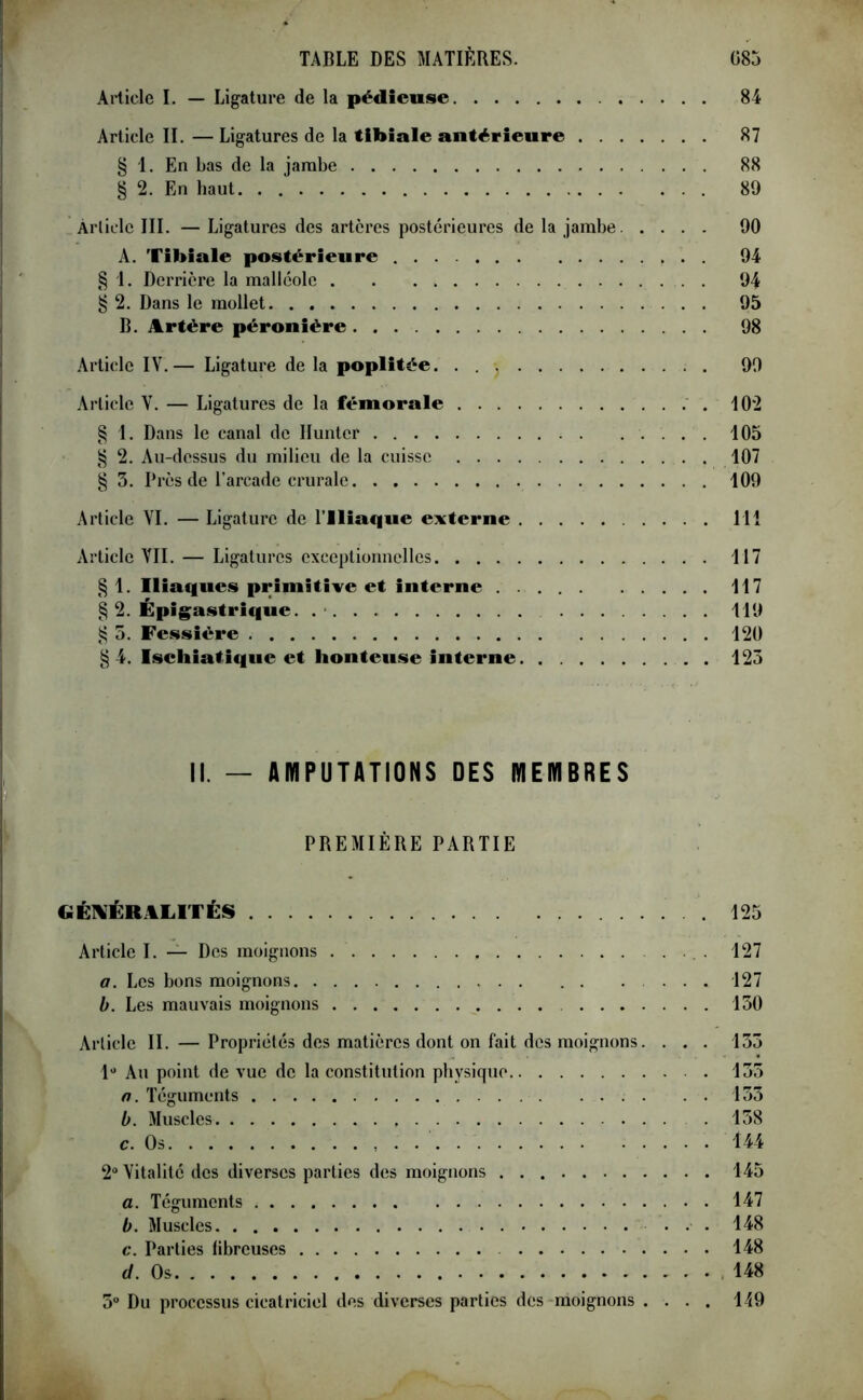 Article I. — Ligature de la pédieuse 84 Article II. — Ligatures de la tibiale antérieure 87 § 1. En bas de la jambe 88 § 2. En haut. . 89 Article III. — Ligatures des artères postérieures de la jambe 90 A. Tibiale postérieure ... 94 § 1. Derrière la malléole 94 § 2. Dans le mollet 95 B. Artère péronière 98 Article IV.— Ligature de la poplitée. . 99 Article V. — Ligatures de la fémorale 102 § 1. Dans le canal de Hunter 105 § 2. Au-dessus du milieu de la cuisse 107 § 3. Près de l’arcade crurale 109 Article VI. — Ligature de l’Iliaque externe 111 Article VII. — Ligatures exceptionnelles 117 § 1. Iliaques primitive et interne 117 § 2. Épigastrique. 119 § 5. Fessière 120 §4. Isehiatique et honteuse interne 125 II. — AMPUTATIONS DES MEMBRES PREMIÈRE PARTIE GÉNÉRALITÉS 125 Article I. — Des moignons 127 a. Les bons moignons ... 127 b. Les mauvais moignons 130 Article II. — Propriétés des matières dont on fait des moignons. . . . 133 1° Au point de vue de la constitution physique 135 n. Téguments 133 b. Muscles 138 c. Os 144 2° Vitalité des diverses parties des moignons 145 a. Téguments 147 b. Muscles ... 148 c. Parties fibreuses 148 d. Os 148 5° Du processus cicatriciel des diverses parties des moignons .... 149