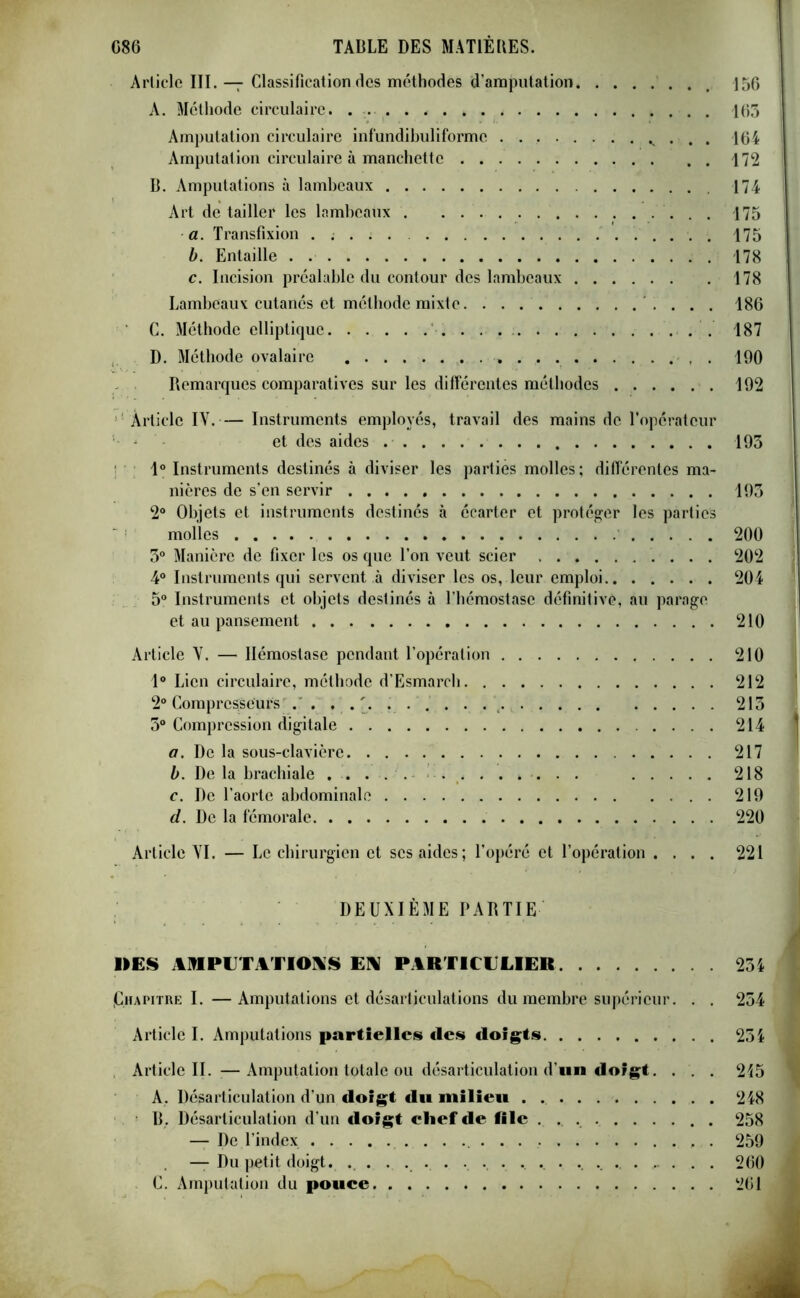 Article III. — Classification des méthodes d’amputation 156 A. Méthode circulaire. 163 Amputation circulaire infundibuliformc v . . . 164 Amputation circulaire à manchette 172 B. Amputations à lambeaux 174 Art détailler les lambeaux . 175 a. Transfixion . ; . 175 b. Entaille . . 178 c. Incision préalable du contour des lambeaux 178 Lambeaux cutanés et méthode mixte. 186 ’ C. Méthode elliptique . . . 187 D. Méthode ovalaire . 190 Remarques comparatives sur les différentes méthodes 192 Article IY.— Instruments employés, travail des mains de l’opérateur et des aides 193 1° Instruments destinés à diviser les parties molles ; différentes ma- nières de s’en servir 193 2° Objets et instruments destinés à écarter et protéger les parties molles 200 3° Manière de fixer les os que l’on veut scier 202 4° Instruments qui servent à diviser les os, leur emploi 204 5° Instruments et objets destinés à l’hémostase définitive, au parage et au pansement 210 Article Y. — Hémostase pendant l’opération 210 1° Lien circulaire, méthode d’Esmarcli 212 2° Compresseurs'.' 213 3° Compression digitale 214 a. De la sous-clavière 217 b. De la brachiale ..... 218 c. De l’aorte abdominale 219 d. De la fémorale 220 Article YI. — Le chirurgien et ses aides; l’opéré et l’opération .... 221 DEUXIÈME PARTIE DES AMPUTATIONS EN PARTICULIER 234 {Chapitre I. —Amputations et désarticulations du membre supérieur. . . 254 Article I. Amputations partielles «les doigts 254 Article II. —Amputation totale ou désarticulation d’un doigt. . . . 215 A. Désarticulation d’un doigt du milieu 248 B. Désarticulation d’un doigt chefde file 258 — De l’index 259 — Du petit doigt. . . ... . • . . .. . . 260 C. Amputation du pouce 261