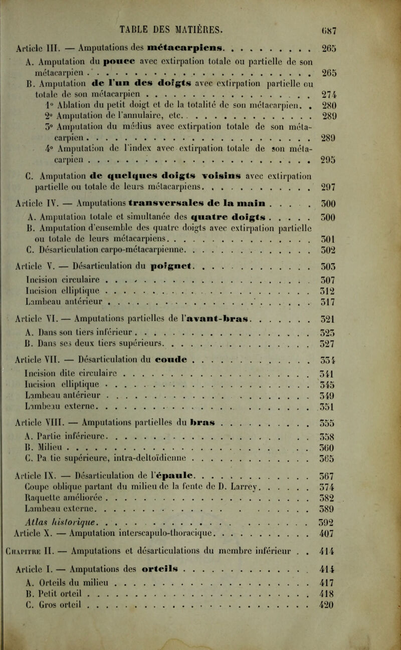 Article III. — Amputations des métacarpiens 265 À. Amputation du ponce avec extirpation totale ou partielle de son métacarpien 265 B. Amputation de l'un des doigts avec extirpation partielle ou totale de son métacarpien . . 274 1° Ablation du petit doigt et de la totalité de son métacarpien. . 280 2° Amputation de l’annulaire, etc 289 3° Amputation du médius avec extirpation totale de son méta- carpien 289 4° Amputation de l'index avec extirpation totale de son méta- carpien 295 C. Amputation de quelques doigts voisins avec extirpation partielle ou totale de leurs métacarpiens 297 Article IY. — Amputations transversales de la main .... 300 A. Amputation totale et simultanée des quatre doigts 300 B. Amputation d’ensemble des quatre doigts avec extirpation partielle ou totale de leurs métacarpiens 301 C. Désarticulation carpo-métacarpienne 302 Article Y. — Désarticulation du poignet 503 Incision circulaire 307 Incision elliptique 312 Lambeau antérieur 317 Article VI. — Amputations partielles de l’avant-bras 321 A. Dans son tiers inférieur 323 B. Dans scs deux tiers supérieurs 527 Article VII. — Désarticulation du coude 53i Incision dite circulaire 541 Incision elliptique 345 Lambeau antérieur 349 Lambeau externe 351 Article VIII. — Amputations partielles du bras . . . 355 A. Partie inférieure 358 B. Milieu 560 C. Pa tie supérieure, intra-deltoïdicnne 565 Article IX. — Désarticulation de l’épaule 567 Coupe oblique partant du milieu de la fente de D. Larrey 574 Raquette améliorée 582 Lambeau externe 389 Atlas historique. .... 592 Article X. — Amputation intcrscapulo-tboracique 407 Chapitre II. — Amputations et désarticulations du membre inférieur . . 414 Article I. — Amputations des orteils 414 A. Orteils du milieu 417 B. Petit orteil 418 C. Gros orteil 420