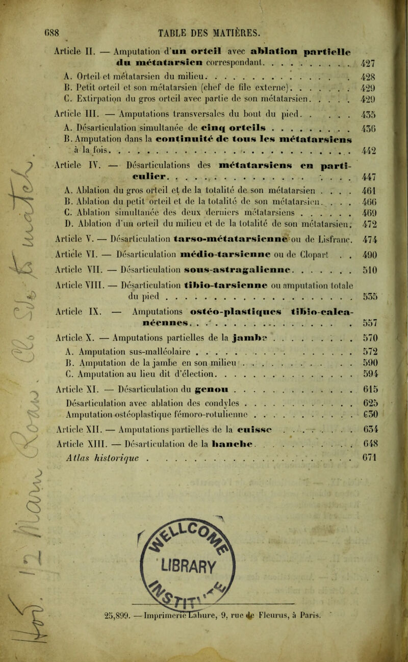 Article II. — Amputation d’un orteil avec ablation partielle <lu métatarsien correspondant 427 A. Orteil et métatarsien du milieu 428 B. Petit orteil et son métatarsien (chef de file externe). ...... 429 C. Extirpation du gros orteil avec partie de son métatarsien. .... 429 Article III. —Amputations transversales du bout du pied 435 A. Désarticulation simultanée de cinq orteils 430 B. Amputation dans la continuité de tous les métatarsiens à la fois 442 Article IY. — Désarticulations des métatarsiens en parti- culier .... 447 A. Ablation du gros orteil et de la totalité de son métatarsien .... 461 B. Ablation du petit orteil et de la totalité de son métatarsien. . . . 400 G. Ablation simultanée des deux derniers métatarsiens 469 D. Ablation d’un orteil du milieu et de la totalité de son métatarsien. 472 Article Y. — Désarticulation tarso-métatarsiennè ou de Lisfranc. 474 Article YI. — Désarticulation médio-tarsienne ou de Clopart . . 490 Article YII. —Désarticulation sous-astragaliennc 510 Article YIII. — Désarticulation tihio-tarsienne ou amputation totale du pied 535 Article IX. — Amputations ostéo-plastiques tibioealea- néennes. 557 Article X. — Amputations partielles de la jambe 570 A. Amputation sus-malléolaire 572 B. Amputation de la jambe en son milieu 590 C. Amputation au lieu dit d’élection 594 Article XI. —Désarticulation du genou 615 Désarticulation avec ablation des condylcs 625 Amputation ostéoplastique fémoro-rotulienne G50 Article XII. — Amputations partielles de la cuisse 634 Article XIII.—Désarticulation de la hanche 648 Atlas historique 671 ■ V i i i <