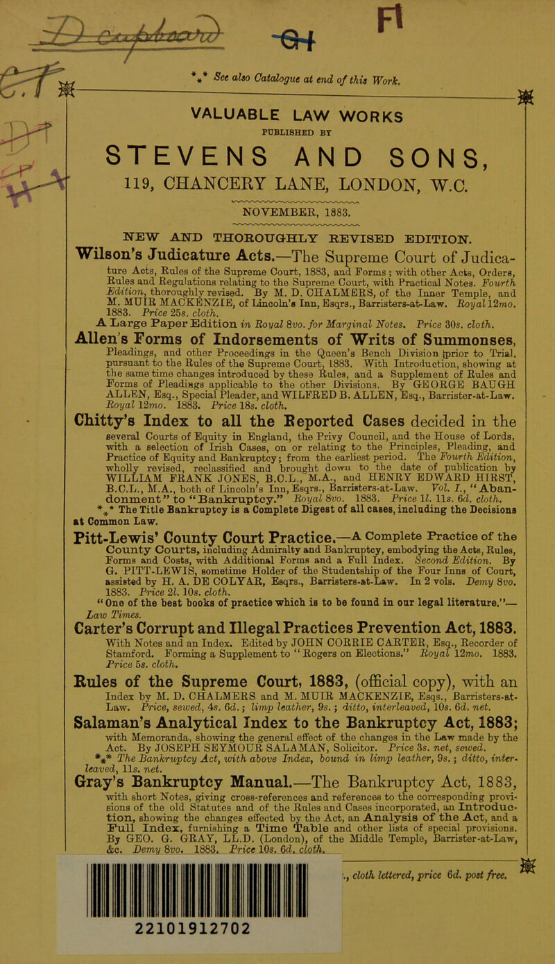 -€H Ft See also Catalogue at end of this Work. VALUABLE LAW WORKS PUBLISHED BT STEVENS AND SONS, 119, CHANCERY LANE, LONDON, W.C. NOVEMBER, 1883. NEW AND THOROUGHLY REVISED EDITION. Wilson's Judicature Acts.—The Supreme Court of Judica- ture Acts, Rules of the Supreme Court, 1883, and Forms ; with other Acts, Orders, Rules and Regulations relating to the Supreme Court, with Practical Notes. Fourth Edition, thoroughly revised. By M. D. CHALMERS, of the Inner Temple, and M. MUIR MACKENZIE, of Lincoln’s Inn, Bsqrs., Barristers-ai>-Law. Royal 12mo. 1883. Price 25s. cloth. A Large Paper Edition in Royal 8vo. for Marginal Notes. Price 30s. cloth. Allen’s Forms of Indorsements of Writs of Summonses, Pleadings, and other Proceedings in the Queen’s Bench Division {prior to Trial, pursuant to the Rules of the Supreme Court, 1883. With Introduction, showing at the same time changes introduced by these Rules, and a Supplement of Rules and Forms of Pleadings applicable to the other Divisions. By GEORGE BAUGH ALLEN, Esq., Special Pleader, and WILFRED B. ALLEN, Esq., Barrister-at-Law. Royal 12mo. 1883. Price 18s. cloth. Chitty’s Index to all the Beported Cases decided in the several Courts of Equity in England, the Privy Council, and the House of Lords, with a selection of Irish Cases, on or relating to the Principles, Pleading, and Practice of Equity and Bankruptcy; from the earliest period. The Fov/rth Edition, wholly revised, reclassified and brought down to the date of publication by WILLIAM PRANK JONES. B.C.L., M.A., and HENRY EDWARD HIRST, B.C.L., M.A., both of Lincoln's Inn, Esqrs., Barristers-at-Law. Vol. L, “Aban- donment” to “Bankruptcy.” Royal 8vo. 1883. Price IZ. 11s. fid. cloth. *^* The Title Bankruptcy is a Complete Digest of all cases, including the Decisions at Common Law. m Pitt-Lewis’ County Court Practice.—a complete Practice of the County Courts, including Admiralty and Bankruptcy, embodying the Acts, Rules, Forms and Costs, with Additional Forms and a Full Index. Second Edition. By G. PITT-LEWIS, sometime Holder of the Studentship of the Four Inns of Court, assisted by H. A. DE COLY AR, Esqrs., Barristers-at-Law. In 2 vols. Demy 8vo. 1883. Price 21.10s. cloth.  One of the best books of practice which is to be found in our legal literature.”— Zaw Times. Carter’s Corrupt and Illegal Practices Prevention Act, 1883. With Notes and an Index. Edited by JOHN CORRIE CARTER, Esq., Recorder of Stamford. Forming a Supplement to “ Rogers on Elections.” Royal 12mo. 1883. Price 5s. cloth. Buies of the Supreme Court, 1883, (oflBcial copy), with an Index by M. D. CHALMERS and M. MUIR MACKENZIE, Esqs., Barristers-at- Law. Price, sewed, 4s. fid. j limp leather, 9s.; ditto, interleaved, 10s. fid. net. Salaman’s Analytical Index to the Bankruptcy Act, 1883; with Memoranda, showing the general effect of the changes in the Law made by the Act. By JOSEPH SEYMOUR SALAMAN, SoUcitor. Price 3s. net, sewed. *** The Bankruptcy Act, with above Index, bound in limp leather, 9s.: ditto, inter- leaved, 11s. net. Gray’s Bankruptcy Manual.—The Bankmptcy Act, 1883, with short Notes, giving cross-references and references to the corresponding provi- sions of the old Statutes and of the Rules and Cases incorporated, an Introduc- tion, showing the changes effected by the Act, an Analysis of the Act, and a Full Index, furnishing a Time Table and other lists of special prorisions. By GEO. G. GRAY, LL.D. (London), of the Middle Temple, Barrister-at-Law, &c. Demy 8vo._ 1883. Price 10s. Gd. cloth. cloth lettered, price fid. post free. 22101912702