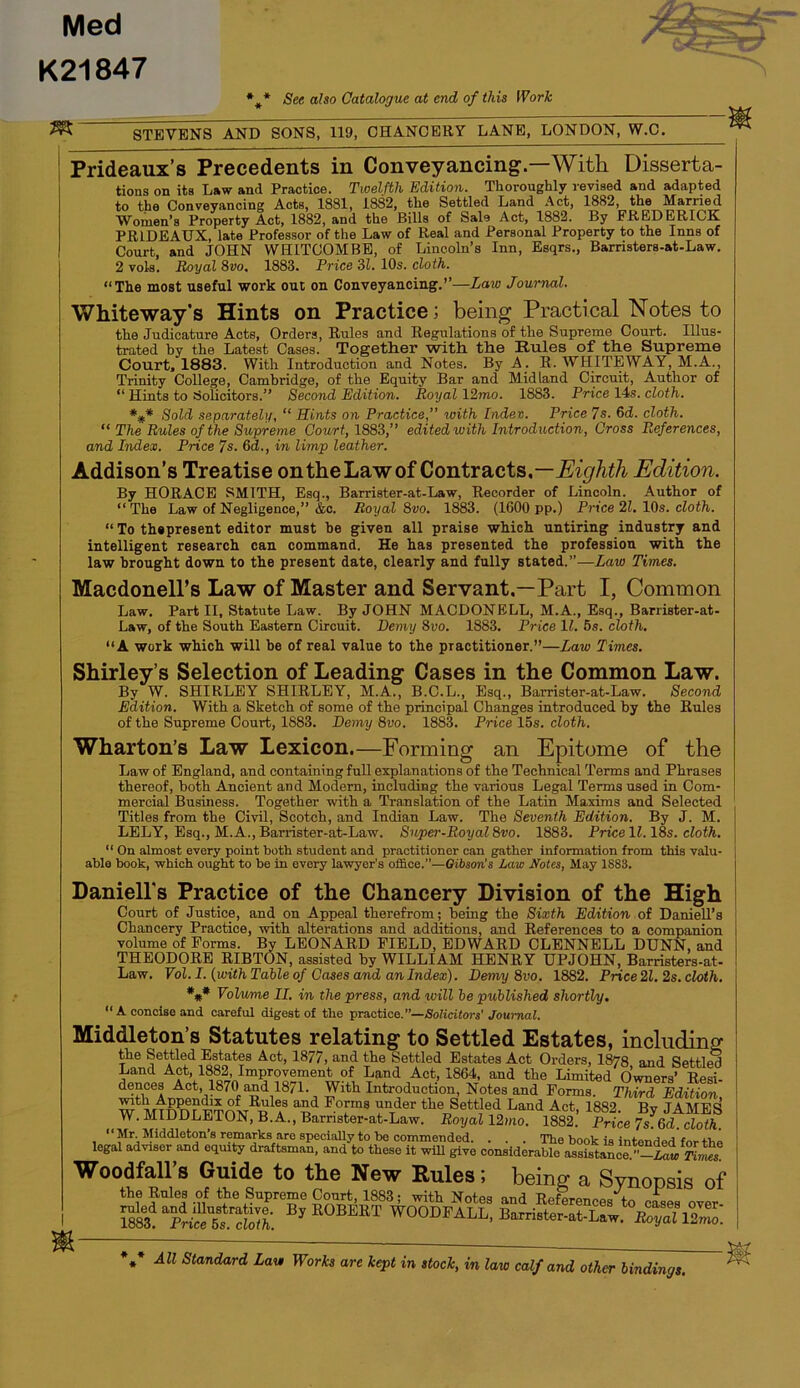 Med K21847 * * « See also Catalogue at end of this Work ^ STEVENS AND SONS, 119, CHANCERY LANE, LONDON, W.C. Prideaux’s Precedents in Conveyancing.—With Disserta- tions on its Law and Practice. Twelfth Edition. Thoroughly revised and adapted to the Conveyancing Acts, 1881, 1882, the Settled Land Act, 1882, the Married Women’s Property Act, 1882, and the Bills of Sale Act, 1882. By FREDERICK PRIDEAUX, late Professor of the Law of Real and Personal Property to the Inns of Court, and JOHN WHITCOMBE, of Lincoln’s Inn, Esqrs., Barristers-at-Law, 2 vols. Royal 8vo. 1883. Price 31. 10s. cloth. “The most useful work out on Conveyancing,’’—Law Journal. Whiteway's Hints on Practice; being Practical Notes to the Judicature Acte, Orders, Rules and Regulations of the Supreme Court. Illus- trated by the Latest Cases. Together with the Rules of the Supreme Court, 1883. With Introduction and Notes. By A. E. WHITEWAY, M.A., Trinity College, Cambridge, of the Equity Bar and Midland Circuit, Author of “ Hints to SoUcitors.’’ Second Edition. Royal 12mo. 1883. Price 14s. cloth. *#* Sold separately, “ Hints on Practice,” with Indev. Price 7s. 6d. cloth. “ The Rules of the Supreme Court, 1883,” edited with Introduction, Cross References, and Index. Price 7s. 6d., in limp leather. Addison’s Treatise on the Law of ContiSicts,—Eighth Edition. By HORACE SMITH, Esq., Barrister-at-Law, Recorder of Lincoln. Author of “The Law of Negligence,’’&c. Royal 8vo. 1883. (1600 pp.) Price 21. 10s. cloth. “ To thspresent editor must be given all praise which untiring industry and intelligent research can command. He has presented the profession with the law brought down to the present date, clearly and fully stated.”—Law Times. Macdonell’s Law of Master and Servant,—Part I, Common Law. Part II, Statute Law. By JOHN MACDONELL, M.A., Esq., Barrister-at- Law, of the South Eastern Circuit. Demy 8vo. 1883. Price 11. 5s. cloth. “A work which will be of real value to the practitioner.”—Law Times. Shirley’s Selection of Leading Cases in the Common Law. By W. SHIRLEY SHIRLEY, M.A., B.C.L., Esq., Barrister-at-Law. Second Edition. With a Sketch of some of the principal Changes introduced by the Rules of the Supreme Court, 1883. Demy 8vo. 1883. Price lbs. cloth. Wharton’s Law Lexicon.—Forming an Epitome of the Law of England, and containing full explanations of the Technical Terms and Phrases thereof, both Ancient and Modern, including the various Legal Terms used in Com- mercial Business. Together with a Translation of the Latin Maxims and Selected Titles from the Civil, Scotch, and Indian Law. The Seventh Edition. By J. M. LELY, Esq., M.A., Barrister-at-Law. Super-Royal 8vo. 1883. Price 11.18s. cloth.  On almost every point both student and practitioner can gather information from this valu- able book, which ought to be in every lawyer’s ofBce.”—Gibson’s Law Notes, May 1883. Daniell's Practice of the Chancery Division of the High Court of Justice, and on Appeal therefrom; being the Sixth Edition oi Daniell’s Chancery Practice, with alterations and additions, and References to a companion volume of Forms. By LEONARD FIELD, EDWARD CLENNELL DUNN, and THEODORE RIBTON, assisted by WILLIAM HENRY UPJOHN, Barristers-at- Law. Vol. I. {with Table of Cases and an Index). Demy 8vo. 1882. Price 21. 2s. cloth. *#• Volume II. in the press, and will be published shortly. “A concise and careful digest of the practice.”—Solicitors' Journal. Middleton’s Statutes relating to Settled Estates, includins tiie Settled Estates Act, 1877, and the Settled Estates Act Orders, 1878 and Settler Land Act, 1882, Improvement of Land Act, 1864, and the Limited Owners’ Resi dences Act, 1870 and 1871. With Introduction, Notes and Forms. Third Edition W^MroD^^FTOM®^? the Settled Land Act, 1882. By JAMES W. MIDDLETON, B.A., Barnster-at-Law. Royal 12mo. 1882. Price 7s.6d. cloth. “Mr. Middleton’s remarks arc specially to be commended. . . . 'The book is intended for Ibi legal adviser and equity draftsman, and to these it will give considerable assistance Woodfall’s Guide to the New Rules; being a Synopsis ol the Rules of Supreme Cour^ 1883; with Notes and References to cfses over Ss pSs.'S: WOODFALL, Barrister-at-Law. S *,* All Standard Law Works are kept in stock, in law calf and other bindings.