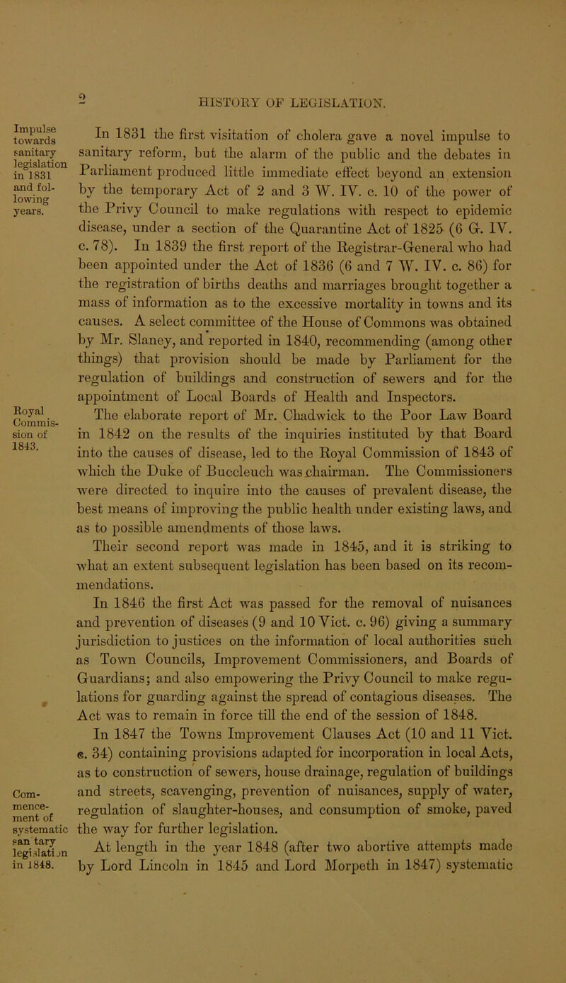 o HISTORY OF LEGISLATION. Impulse towards sanitary legislation in 1831 and fol- lowing yeai's. Royal Commis- sion of 1843. t Com- mence- ment of systematic san tary legi.datijn In 1831 the first visitation of cholera gave a novel impulse to sanitary reform, but the alarm of the public and the debates in Parliament produced little immediate effect beyond an extension by the temporary Act of 2 and 3 W. IV. c. 10 of the power of the Privy Council to make regulations with respect to epidemic disease, under a section of the Quarantine Act of 1825 (6 G. IV. c. 78). In 1839 the first report of the Registrar-General who had been appointed under the Act of 1836 (6 and 7 W. IV. c. 86) for the registration of births deaths and marriages brought together a mass of information as to the excessive mortality in towns and its causes. A select committee of the House of Commons was obtained by Mr. Slaney, and reported in 1840, recommending (among other things) that provision should be made by Parfiament for the regulation of buildings and construction of sewers and for the appointment of Local Boards of Health and Inspectors. The elaborate report of Mr. Chadwick to the Poor Law Board in 1842 on the results of the inquiries instituted by that Board into the causes of disease, led to the Royal Commission of 1843 of which the Duke of Buccleuch was chairman. The Commissioners were directed to inquire into the causes of prevalent disease, the best means of improving the public health under existing laws, and as to possible amendments of those laws. Their second report was made in 1845, and it is striking to what an extent subsequent legislation has been based on its recom- mendations. In 1846 the first Act was passed for the removal of nuisances and prevention of diseases (9 and 10 Viet. c. 96) giving a summary jurisdiction to justices on the information of local authorities such as Town Councils, Improvement Commissioners, and Boards of Guardians; and also empowering the Privy Council to make regu- lations for guarding against the spread of contagious diseases. The Act was to remain in force till the end of the session of 1848. In 1847 the Towns Improvement Clauses Act (10 and 11 Viet, e. 34) containing provisions adapted for incorporation in local Acts, as to construction of sewers, house drainage, regulation of buildings and streets, scavenging, prevention of nuisances, supply of water, regulation of slaughter-houses, and consumption of smoke, paved the way for further legislation. At length in the year 1848 (after two abortive attempts made