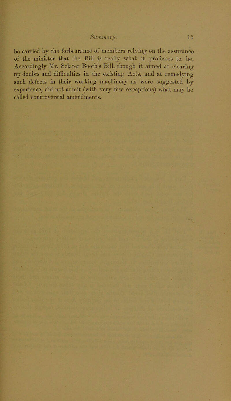 be carried by the forbearance of members relying on the assurance of tbe minister that the Bill is really what it professes to be. Accordingly Mr. Sclater Booth’s Bill, though it aimed at clearing up doubts and difficulties in the existing Acts, and at remedyino- such defects in their working machinery as were suggested by experience, did not admit (with very few exceptions) what may be called controversial amendments.
