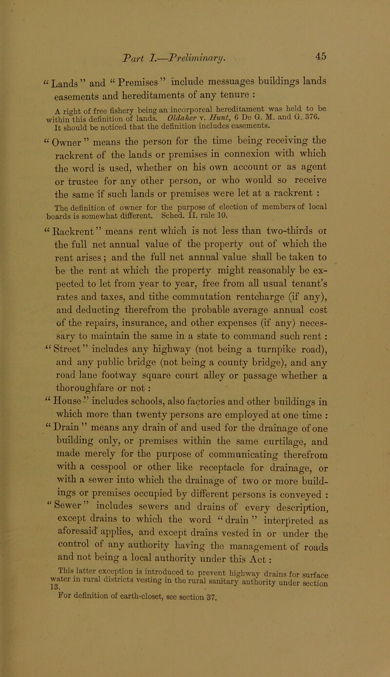 Pao't 1.—Preliminary. “ Lands ” and “ Premises ” include messuages buildings lands easements and hereditaments of any tenure : A right of free fishery being an incorporeal hereditament was held to he within this definition of lands. Oldaher v. Himt, 6 De G. M. and G. 376. It should be noticed that the definition includes easements. “ Owner ” means the person for the time being receiving the rackrent of the lands or premises in connexion with which the word is used, whether on his own account or as agent or trustee for any other person, or who would so receive the same if such lands or premises were let at a rackrent : The definition of owner for the purpose of election of members of local boards is somewhat different. Sched. II. rule 10. “Rackrent” means rent which is not less than two-thirds oi the full net annual value of the property out of which the rent arises; and the full net annual value shall be taken to be the rent at which the property might reasonably be ex- pected to let from year to year, free from aU usual tenant’s rates and taxes, and tithe commutation rentcharge (if any), and deducting therefrom the probable average annual cost of the repairs, insurance, and other expenses (if any) neces- sary to maintain the same in a state to command such rent: “ Street ” includes any highway (not being a turnpike road), and any public bridge (not being a county bridge), and any road lane footway square court alley or passage whether a thoroughfare or not: “ House ” includes schools, also factories and other buildings in which more than twenty persons are employed at one time : “ Drain ” means any drain of and used for the drainage of one building only, or premises within the same curtilage, and made merely for the purpose of communicating therefrom with a cesspool or other like receptacle for drainage, or with a sewer into which the drainage of two or more build- ings or premises occupied by different persons is conveyed : “ Sewer includes sewers and drains of every description, except drains to which the word “ drain ” interpreted as aforesaid applies, and except drains vested in or under the control of any authority having the management of roads and not being a local authority under this Act: This latter exception is introduced to prevent highway drains for surface water in rural districts vesting in the rural sanitary authority under section Jlu* For definition of earth-closet, see section 37.