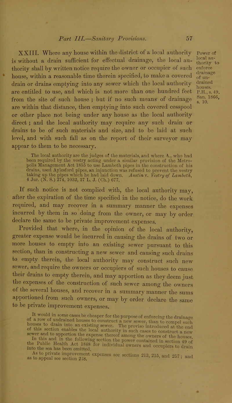 XXIII. Where any house within the district of a local authority is without a drain sufficient for effectual drainage, the local au- thority shall by written notice require the owner or occupier of such house, within a reasonable time therein specified, to make a covered drain or drains emptying into any sewer which the local authority are entitled to use, and which is not more than one hundred feet from the site of such house ; but if no such means' of drainage are within that distance, then emptying into such covered cesspool or other place not being under any house as the local authority direct; and the local authority may require any such drain or drains to be of such materials and size, and to be laid at such level, and with such fall as on the report of their surveyor may appear to them to be necessary. Power of local au- thority to enforce drainage of un- drained houses. P.H., s. 49. San. 1866, s. 10. The local authority are the judges of the materials, and where 4., who had been required by the vestry acting under a similar provision of the Metro- polis Management Act 1866 to use Lambeth pipes in the construction of his drains, used Aylesford pipes, an injunction was refused to prevent the vestry taking up the pipes which he had laid down. Austin v. Vestry of Lambeth, 4 Jur. (N. S.) 274, 1032, 27 L. J. (Ch.) 677. If such notice is not complied with, the local authority may, after the expiration of the time specified in the notice, do the work required, and may recover in a summary manner the expenses incurred by them in so doing from the owner, or may by order declare the same to be private improvement expenses. Provided that where, in the opinion of the local authority, greater expense would be incurred in causing the drains of two or more houses to empty into an existing sewer pursuant to this section, than in constructing a new sewer and causing such drains to empty therein, the local authority may construct such new sewer, and require the owners or occupiers of such houses to cause their drains to empty therein, and may apportion as they deem just the expenses of the construction of such sewer among the owners of the several houses, and I’ecover in a summary manner the sums apportioned from such owners, or may by order declare the same to be private improvement expenses. It would in some cases be cheaper for the purpose of enforcing the drainao-c of a row of undrained houses to construct a new sewer, than to compel such sewer. The proviso introduced at the end of this section enables the local authority in such cases to construct a new sewer and to apportion the expense thereof among the owners of the houses. section the power contained in section 49 of the Public Health Act 1848 for individual owners and occupiers to drain into the sea has been omitted. lo uiain As to private improvement expenses see sections 213, 216, and 257 • and as to appeal see section 2j8. lu , aiici