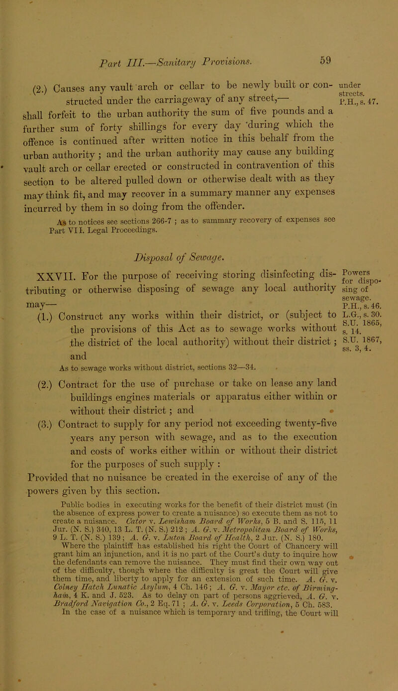 ('2 ) Causes any vault arcli or cellar to be newly built or con- under ' ' . r I 4. streets, structed under tbe carriageway or any street, p g_ shall forfeit to tbe urban authority the sura of five pounds and a further sura of forty shillings for every day -during which the offence is continued after written notice in this behalf from the urban authority ; and the urban authority may cause any building vault arch or cellar erected or constructed in contravention of this section to be altered pulled down or otherwise dealt with as they may think fit, and may recover in a summary manner any expenses incurred by them in so doing from the offender. As to notices see sections 266-7 ; as to summaxy recovery of expenses see Part VII. Legal Proceedings. Disposal of Sewage. XXVII. For the purpose of receiving storing disinfecting dis- tributino- or otherwise disposing of sewage any local authority sing of ° sewage. may— ... . P.H.,s.46. (1.) Construct any works within their district, or (subject to L.G., s. 30. the provisions of this Act as to sewage works without ’ the district of the local authority) without their district; S-U- 1867, SS« O. and As to sewage works without district, sections 32—34. (2.) Contract for the use of purchase or take on lease any land buildings engines materials or apparatus either within or without their district; and (3.) Contract to supply for any period not exceeding twenty-five years any person with sewage, and as to the execution and costs of works either within or without their district for the purposes of such supply : Provided that no nuisance be created in the exercise of any of the powers given by this section. Public bodies in executing works for the benefit of their district must (in the absence of express power to create a nuisance) so execute them as not to ereate a nuisance. Cator v. Lewisham Board of Works, 5 B. and S. 116, 11 Jur. (N. S.) 340, 13 L. T. (N. S.) 212 ; A. 6r. v. Metrojjolitan Board of Works, 9 L. T. (N. S.) 139 ; A. G. v. Luton Board of Health, 2 Jur. (N. S.) 180. Where the plaintifi has established his right the Court of Chancery will grant him an injunction, and it is no part of the Court’s duty to inquire how ^ the defendants can remove the nuisance. They must find their own way out of the difficulty, though where the difficulty is great the Court will give them time, and liberty to apply for an extension of such time. A. G. v. Colney Hatch Lunatic Asylum, 4 Ch. 146; A. G. v. Mayor etc. of Birmmy- hahi, 4 K. and J. 623. As to delay on part of persons aggrieved, A. G. V. Bradford Navigation Co., 2 Eq. 71 ; A. G. v. Leeds Corporation, 6 Ch. 683. In the case of a nuisance which is temporary and trifling, the Court will