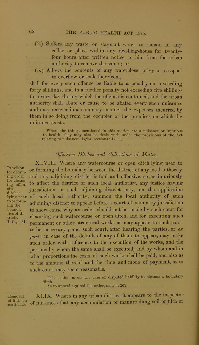 (2.) SufFei’S any Avaste ov stagnant water to remain in any cellar or place within any dwelling-house for twenty- four hours after written notice to him from the urban authority to remove the same ; or (3.) Allows the contents of any watercloset privy or cesspool to overflow or soak therefrom, shall for every such offence be liable to a penalty not exceeding forty shillings, and to a further penalty not exceeding five shillings for every day during which the offence is continued, and the urban authority shall abate or cause to be abated every such nuisance, and may recover in a summary manner the expenses incurred by them in so doing from the occupier of the premises on which the nuisance exists. Where the things mentioned in this section are a nuisance or injurious to health, they may also be dealt with under the provisions of the Act relating to nuisances, infra, sections 91-111. Provision for obtain- ing order for cleans- ing offfcQ. sive ditcher, lying near to or form- ing the bounda- ries of dis- tricts. L.G.,s.31. Eemoval of filth on certificate Offensive Ditches and Collections of Matter. XLVIII. Where any watercourse or open ditch lying near to or forming the boundary between the district of any local authority and any adjoining district is foul and offensive, so as injuriously to affect the district of such local authority, any justice having jurisdiction in such adjoining district may, on the application of such local authority, summon the local authority of such adjoining district to appear before a court of summary jurisdiction to show cause why an order should not be made by such court for cleansing such watercourse or open ditch, and for executing such permanent or other structural works as may appear to such court to be necessary ; and such court, after hearing the parties, or ex parte in case of the default of any of them to appear, may make such order with reference to the execution of the woi*ks, and the persons by whom the same shall be executed, and by Avhom and in what proportions the costs of such works shall be paid, and also as to the amount thereof and the time and mode of payment, as to such court may seem reasonable. This section meets the case of disputed liability to cleanse a boundary ditch. As to appeal against the order, section 269. XLIX. Where in any urban district it appears to the inspector of nuisances that any accumulation of manure dung soil or filth or