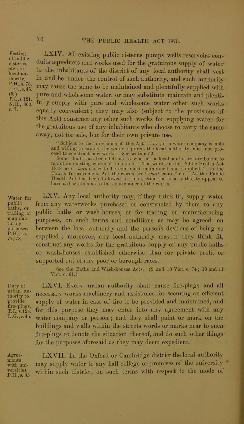 Vesting of public cisterns, etc., in local au- thority. P.H.,s. 78. L. G. ,s.46. (6.) T.I.,8.121. N.E., 860. 6. 7. Water for public baths,, or trading or manufac- turing purposes. P.H., ss. 77, 78. Duty of ui'ban au- thority to provide fire- i)lugs. T.I.,Vl24. L.G., s. 46. Agree- ments with uni- versities. P.H.,s. 93 • All existing public cisterns pumps wells reservoirs con- duits aqueducts and works used for the gratuitous supply of water to the inhabitants of the district of any local authority shall vest in and be under the control of such authority, and such authority may cause the same to be maintained and plentifully supplied with pure and wholesome water, or may substitute maintain and plenti- fully supply with pure and wholesome water other such works equally convenient; they may also (subject to the provisions of this Act) construct any other such works for supplying water for the gratuitous use of any inhabitants who choose to carry the same away, not for sale, but for their own private use. “ Subject to the provisions of this Act ”—i.c., if a water company is able and willing to supply the water required, the local authority must not pro- ceed to construct new works. See section 62. Some doubt has been felt as to whether a local authority are bound to maintain existing works of this kind. The words in the Public Health Act 1848 are “may cause to be continued maintained and supplied.” In the Towns Improvement Act the words are “ shall cause,” etc. As the Public Health Act has been followed in this section the local authority appear' to have a discretion as to the continuance of the works. LXV. Any local authority may, if they think fit, supply water from any waterworks purchased or constructed by them to any public baths or wash-houses, or for trading or manufacturing purposes, on such terms and conditions as may be agreed on between the local authority and the persons desirous of being so supplied ; moreover, any local authority may, if they think fit, construct any works for the gratuitous supply of any public baths or wash-houses established otherwise than for private profit or supported out of any poor or borough rates. See the Baths and Wash-houses Acts. (9 and 10 Viet. c. 74; 10 and 11 Viet. c. 61.) LXVI. Every urban authority shall cause fire-plugs and all necessary works machinery and assistance for securing an efficient supply of water in case of fire to be provided and maintained, and for this purpose they may enter into any agreement with any water company or person ; and they shall paint or mark on the buildings and walls within the streets words or marks near to suca fire-plugs to denote the situation thereof, and do such other things for the purposes aforesaid as they may deem expedient. LXVII. In the Oxford or Cambridge district the local authority may supply water to any hall college or premises of the university * within such district, on such terms Avith respect to the mode of