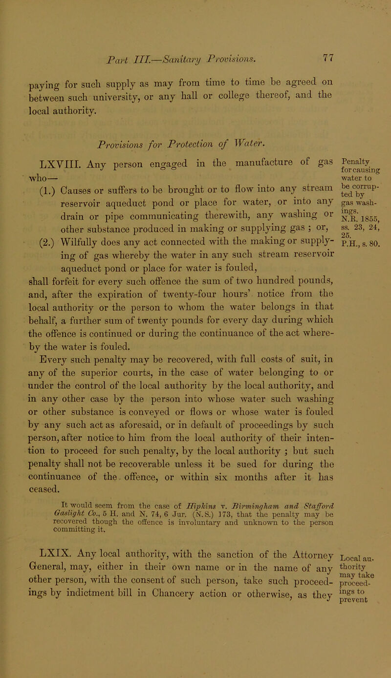 paying for sucli supply as may from time to time be agreed on between such universityj or any hall or college thereof, and the local authority. Provisions for Protection of Water. LXVIII. Any person engaged in the manufacture of gas who— (1.) Causes or suffers to be brought or to flow into any stream reservoir aqueduct pond or place for w'ater, or into any drain or pipe communicating thei*ewith, any washing or other substance produced in making or supplying gas ; or, (2.) Wilfully does any act connected with the making or supply- ing of gas whereby the water in any such stream reservoir aqueduct pond or place for water is fouled, shall forfeit for every such offence the sum of two hundred pounds, and, after the expiration of twenty-four hours’ notice from the local authority or the person to whom the water belongs in that behalf, a further sum of twenty pounds for every day during which the offence is continued or during the continuance of the act where- by the water is fouled. Ever}'’ such penalty may be recovered, with full costs of suit, in any of the superior courts, in the case of water belonging to or under the control of the local authority by the local authority, and in any other case by the person into whose water such washing or other substance is conveyed or flows or whose water is fouled by any such act as aforesaid, or in default of proceedings by such person, after notice to him from the local authority of their inten- tion to proceed for such penalty, by the local authoi’ity ; but such penalty shall not be recoverable unless it be sued for during the continuance of the. offence, or within six months after it has ceased. It would seem from the case of IBpltins v. Birmingham and Stafford Gaslight Co., 6 H. and N. 74, 6 Jur. (M.S.) 173, that the penalty may be recovered though the offence is involuntary and unknown to the person committing it. LXIX. Any local authority, with the sanction of the Attorney General, may, either in their own name or in the name of any other person, with the consent of such person, take such proceed- ings by indictment bill in Chancery action or otherwise, as they Penalty for causing water to be corrup- ted by gas wash- ings. N.R. 1865, ss. 23, 24, 26. P.H., 8. 80. Local au- thority may take proceed- ings to prevent