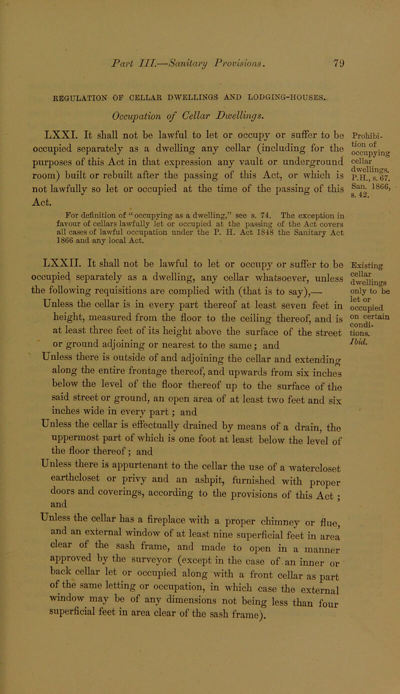 REGULATION OF CELLAR DWELLINGS AND LODGING-HOUSES. Occupation of Cellar Dwellmgs. LXXI. It shall not be lawful to let or occupy or suffer to be occupied separately as a dwelling any cellar (including for the purposes of this Act in that expression any vault or underground room) built or rebuilt after the passing of this Act, or which is not lawfully so let or occupied at the time of the passing of this Act. For definition of “occupying as a dwelling,” see s. 74. The exception in favour of cellars lawfully let or occupied at the passing of the Act covers all cases of lawful occupation under the P. H. Act 1848 the Sanitary Act 1866 and any local Act. LXXII. It shall not be lawful to let or occupy or suffer to be occupied separately as a dwelling, any cellar whatsoever, unless the following requisitions are complied with (that is to say),— Unless the cellar is in every part thereof at least seven feet in height, measured from the floor to the ceiling thereof, and is at least three feet of its height above the surface of the street or ground adjoining or nearest to the same; and Unless there is outside of and adjoining the cellar and extendino- along the entire frontage thereof, and upwards from six inches below the level of the floor thereof up to the surface of the said street or ground, an open area of at least two feet and six inches wide in every part; and Unless the cellar is effectually drained by means of a drain, the uppermost part of which is one foot at least below the level of the floor thereof; and Unless there is appurtenant to the cellar the use of a watercloset earthcloset or privy and an ashpit, furnished with proper doors and coverings, according to the provisions of this Act ; and Unless the cellar has a fireplace with a proper chimney or flue, and an external window of at least nine superficial feet in area clear of the sash frame, and made to open in a manner approved by the surveyor (except in the case of an inner or back cellar let or occupied along with a front cellar as part of the same letting or occupation, in which case the external window^ may be of any dimensions not being less than four superficial feet in area clear of the sash frame). Prohibi- tion of occupying cellar dwellings. P.H., s. 67. San. 1866, ■ s. 42, Existing cellar dwellings only to be let or occupied on certain condi- tions. Ibid.